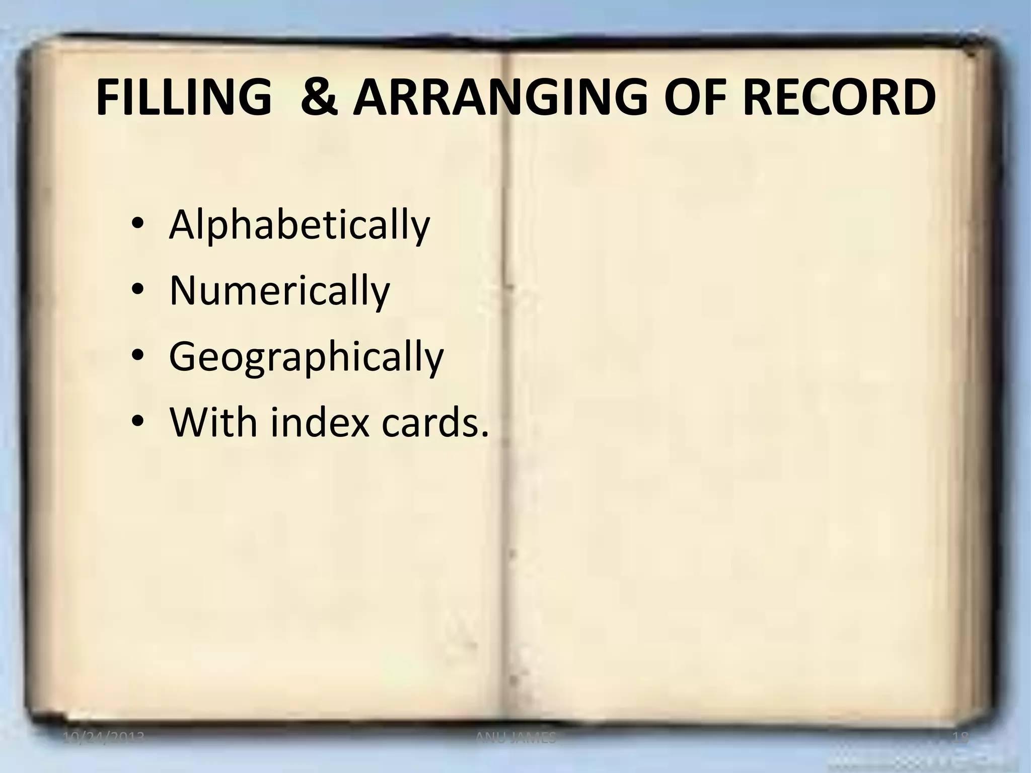 FILLING & ARRANGING OF RECORD
•
•
•
•

10/24/2013

Alphabetically
Numerically
Geographically
With index cards.

ANU JAMES

18

 