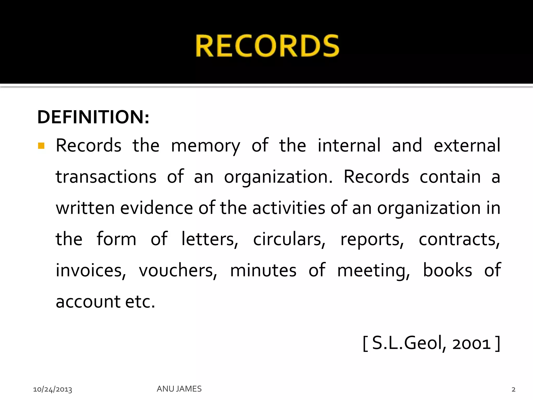 DEFINITION:
 Records the memory of the internal and external
transactions of an organization. Records contain a
written evidence of the activities of an organization in
the form of letters, circulars, reports, contracts,
invoices, vouchers, minutes of meeting, books of
account etc.
[ S.L.Geol, 2001 ]
10/24/2013

ANU JAMES

2

 