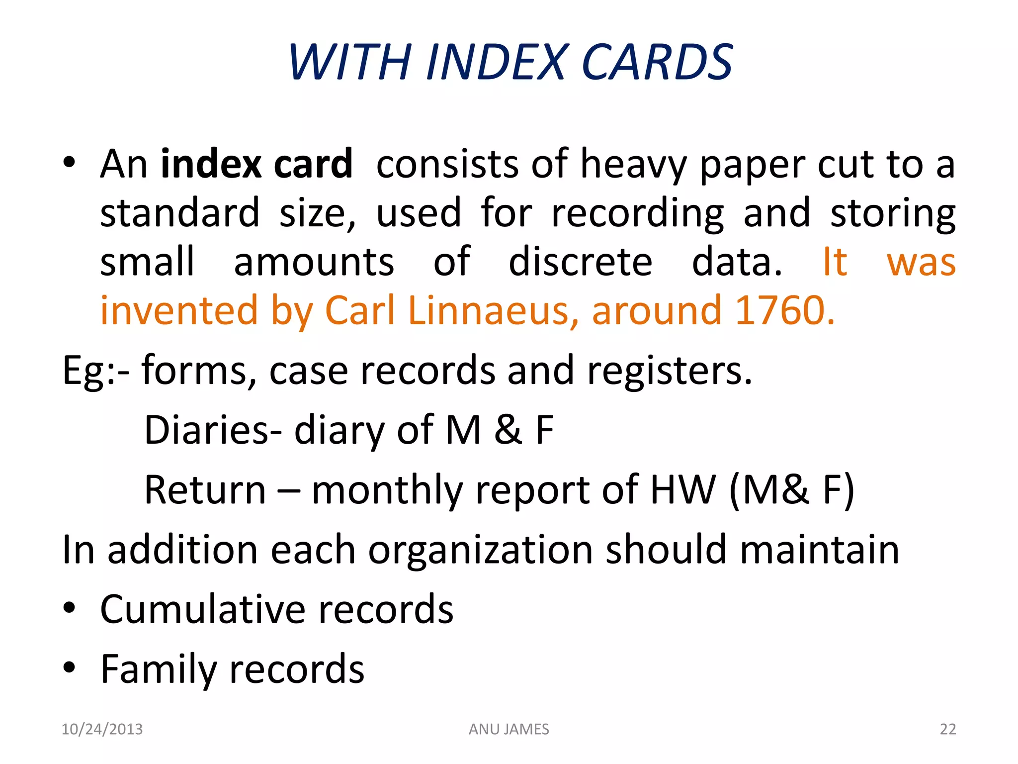 WITH INDEX CARDS
• An index card consists of heavy paper cut to a
standard size, used for recording and storing
small amounts of discrete data. It was
invented by Carl Linnaeus, around 1760.
Eg:- forms, case records and registers.
Diaries- diary of M & F
Return – monthly report of HW (M& F)
In addition each organization should maintain
• Cumulative records
• Family records
10/24/2013

ANU JAMES

22

 