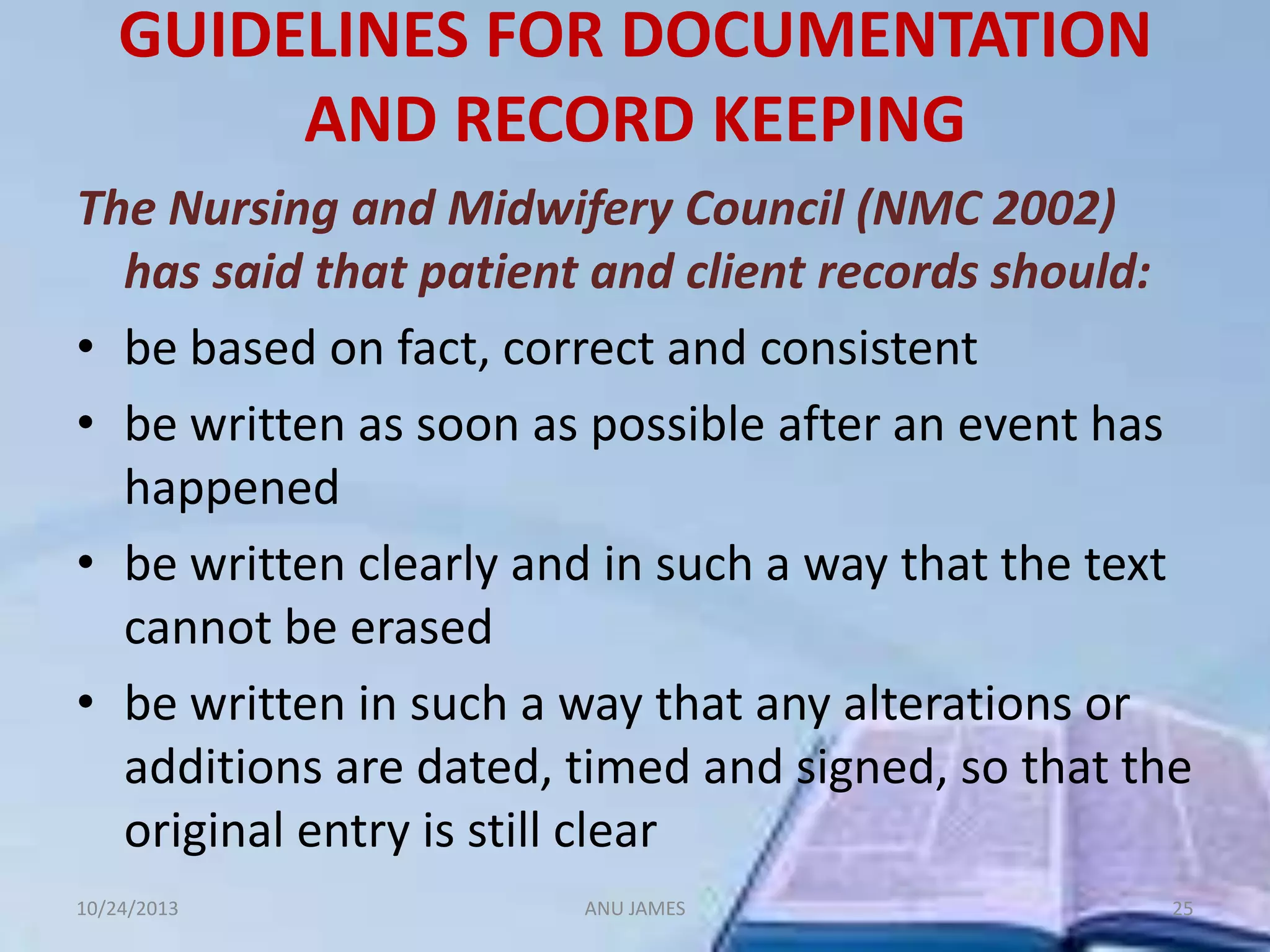GUIDELINES FOR DOCUMENTATION
AND RECORD KEEPING
The Nursing and Midwifery Council (NMC 2002)
has said that patient and client records should:
• be based on fact, correct and consistent
• be written as soon as possible after an event has
happened
• be written clearly and in such a way that the text
cannot be erased
• be written in such a way that any alterations or
additions are dated, timed and signed, so that the
original entry is still clear
10/24/2013

ANU JAMES

25

 