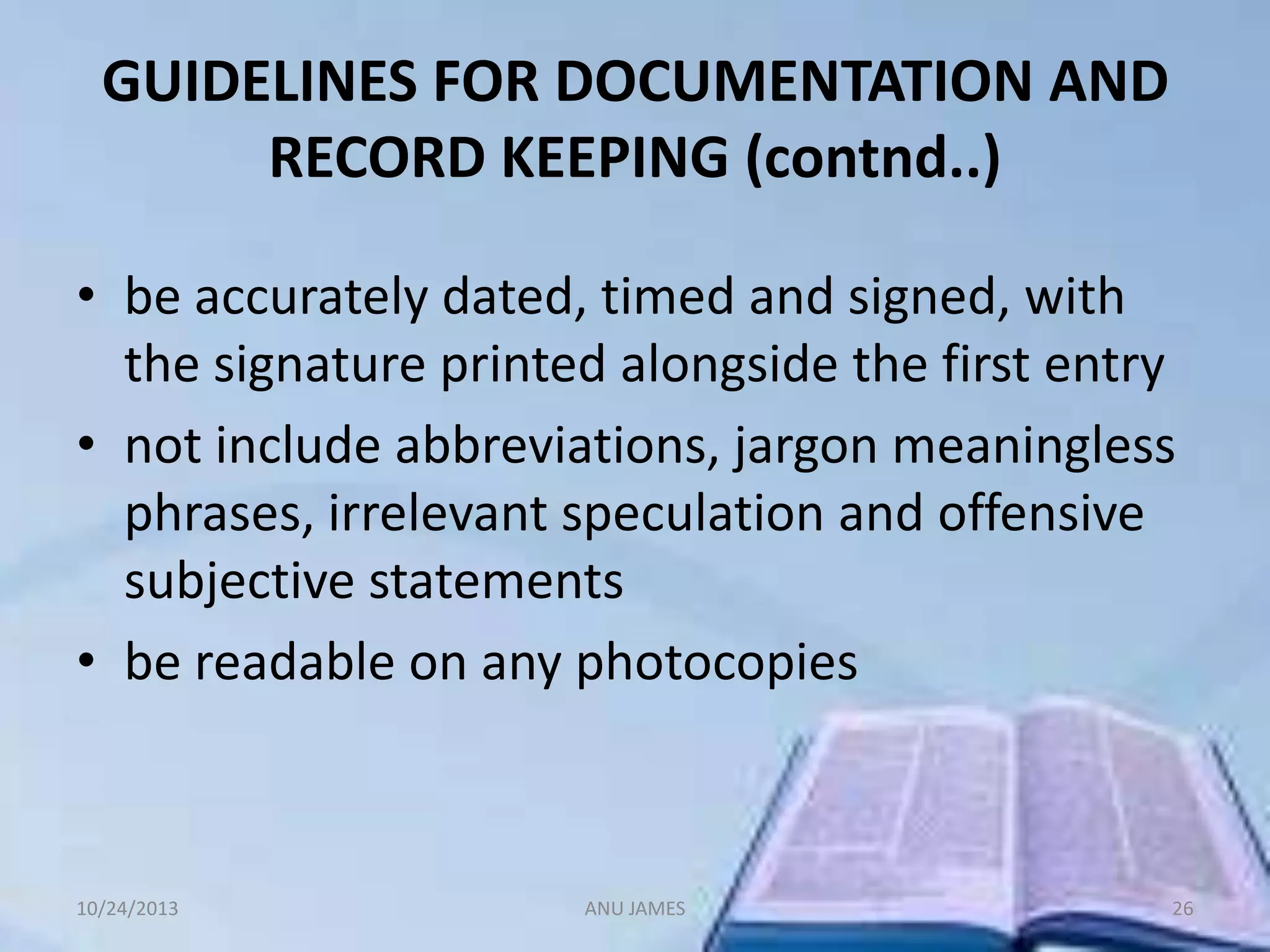 GUIDELINES FOR DOCUMENTATION AND
RECORD KEEPING (contnd..)
• be accurately dated, timed and signed, with
the signature printed alongside the first entry
• not include abbreviations, jargon meaningless
phrases, irrelevant speculation and offensive
subjective statements
• be readable on any photocopies

10/24/2013

ANU JAMES

26

 