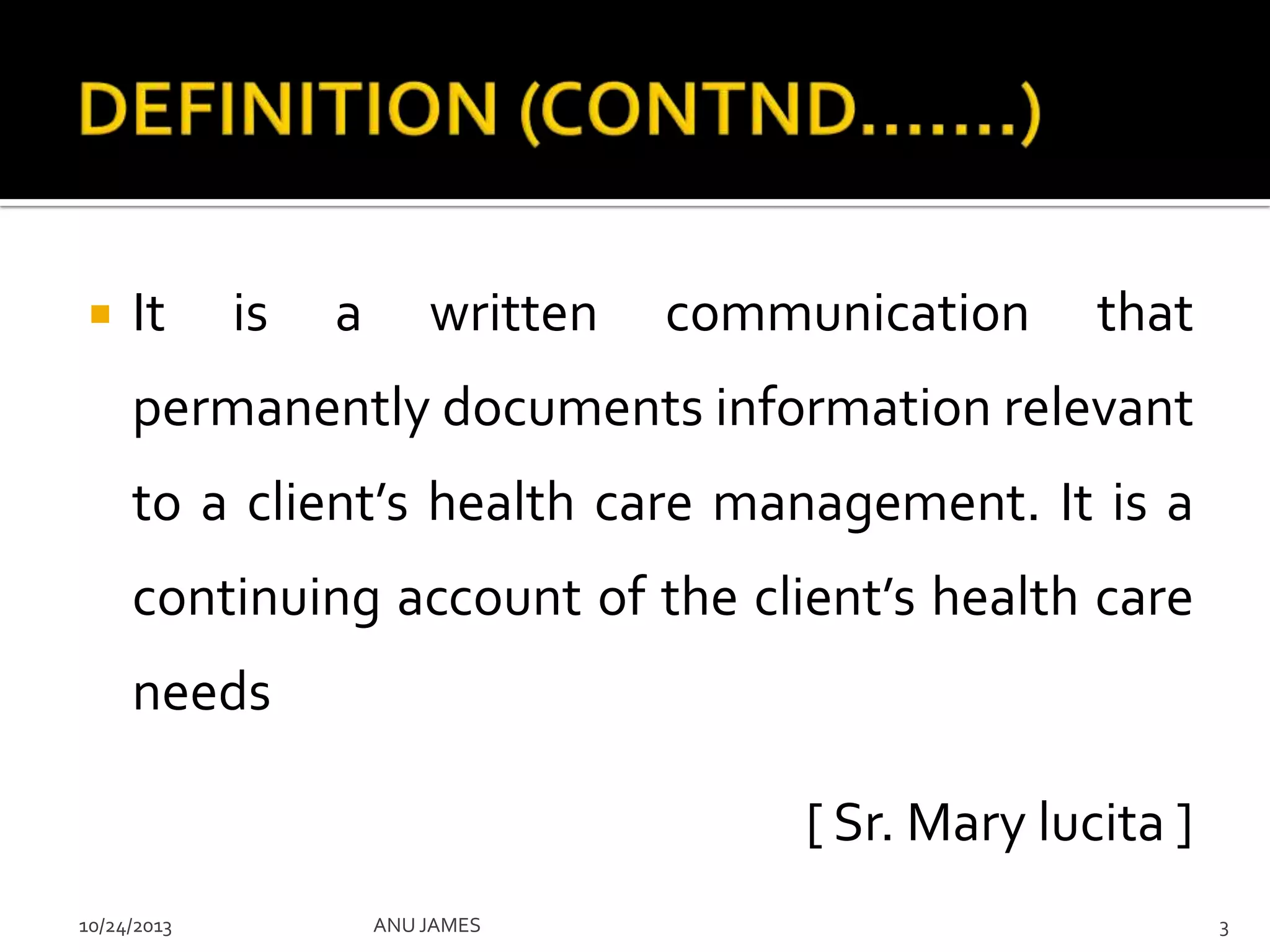 

It

is

a

written

communication

that

permanently documents information relevant
to a client’s health care management. It is a
continuing account of the client’s health care
needs
[ Sr. Mary lucita ]
10/24/2013

ANU JAMES

3

 