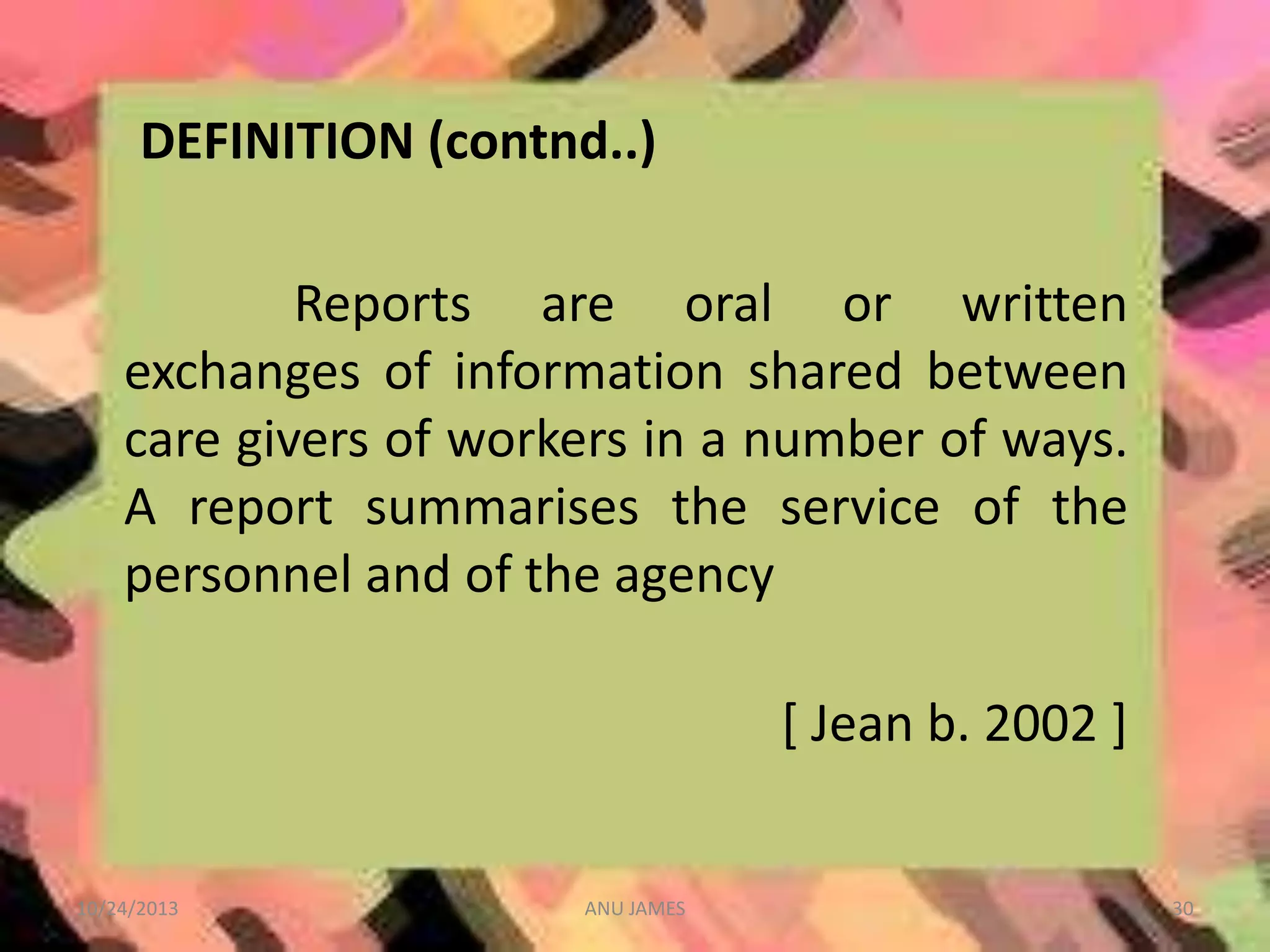DEFINITION (contnd..)
Reports are oral or written
exchanges of information shared between
care givers of workers in a number of ways.
A report summarises the service of the
personnel and of the agency
[ Jean b. 2002 ]

10/24/2013

ANU JAMES

30

 