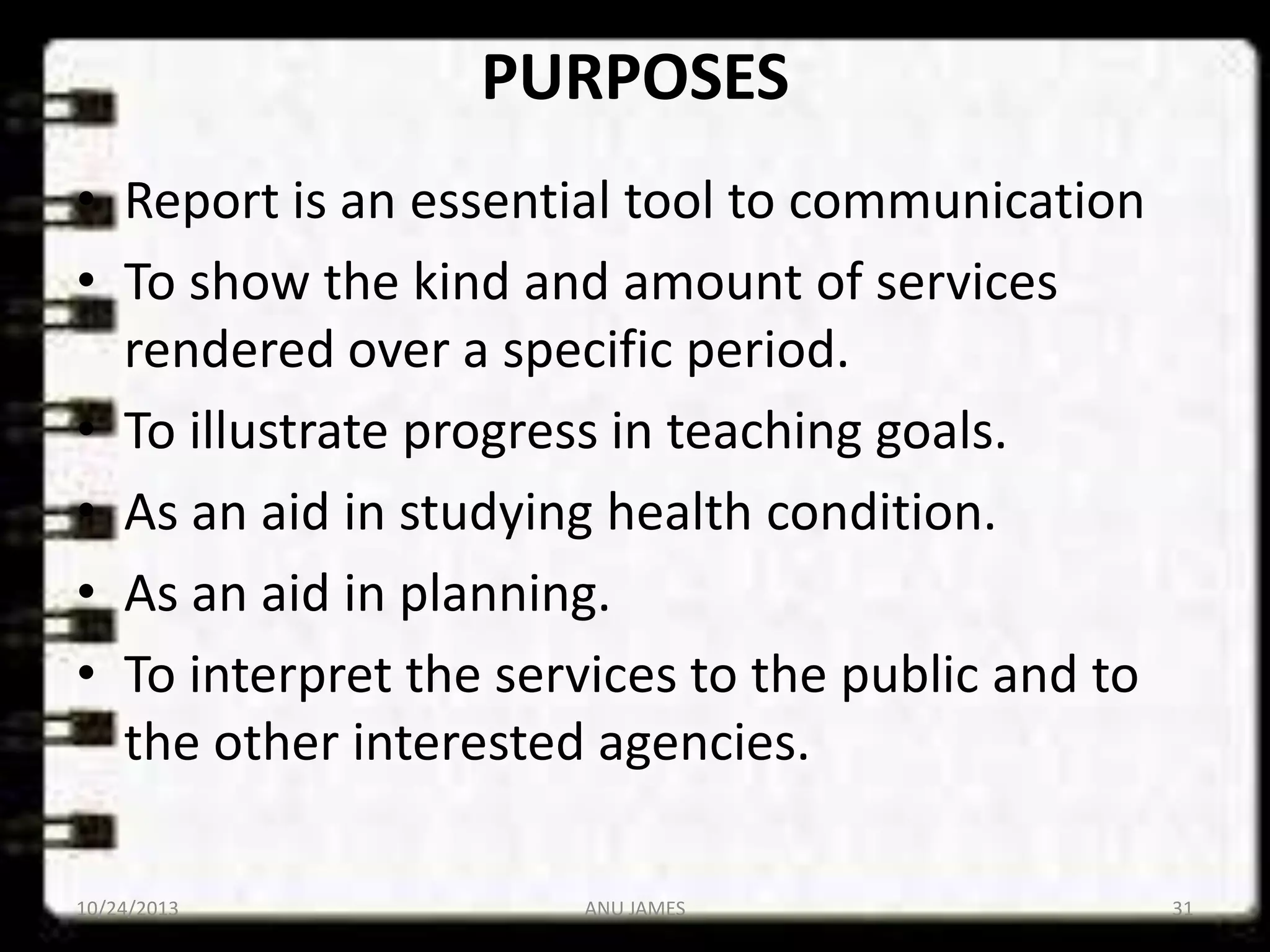 PURPOSES
• Report is an essential tool to communication
• To show the kind and amount of services
rendered over a specific period.
• To illustrate progress in teaching goals.
• As an aid in studying health condition.
• As an aid in planning.
• To interpret the services to the public and to
the other interested agencies.
10/24/2013

ANU JAMES

31

 