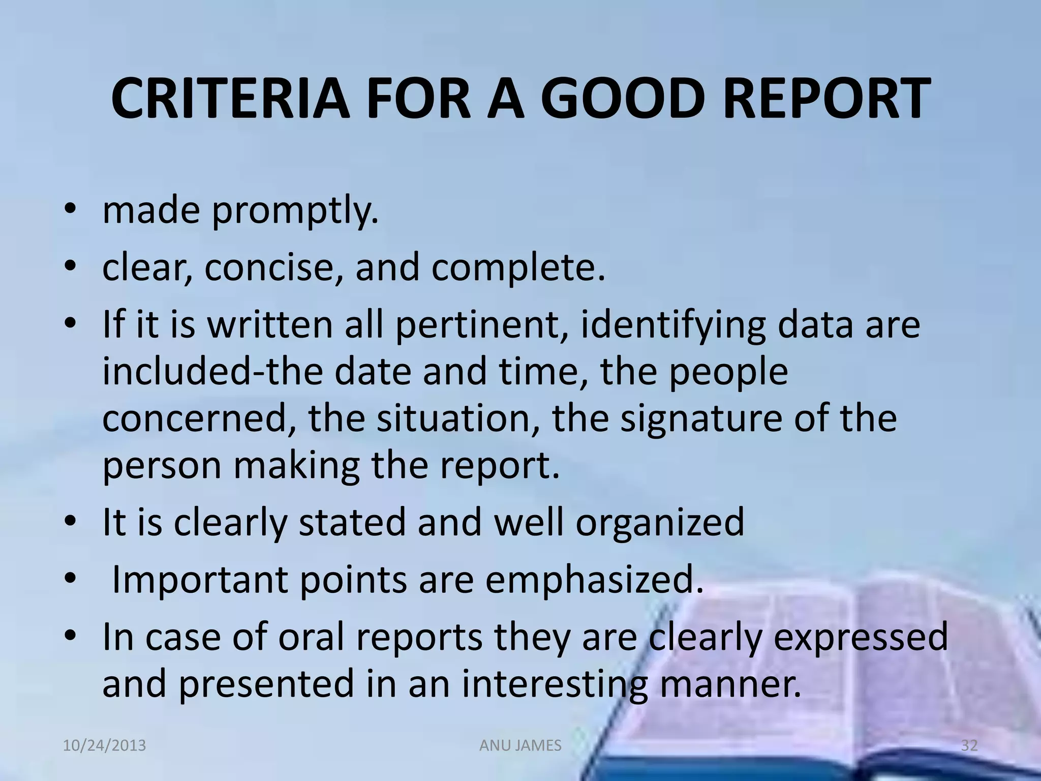 CRITERIA FOR A GOOD REPORT
• made promptly.
• clear, concise, and complete.
• If it is written all pertinent, identifying data are
included-the date and time, the people
concerned, the situation, the signature of the
person making the report.
• It is clearly stated and well organized
• Important points are emphasized.
• In case of oral reports they are clearly expressed
and presented in an interesting manner.
10/24/2013

ANU JAMES

32

 