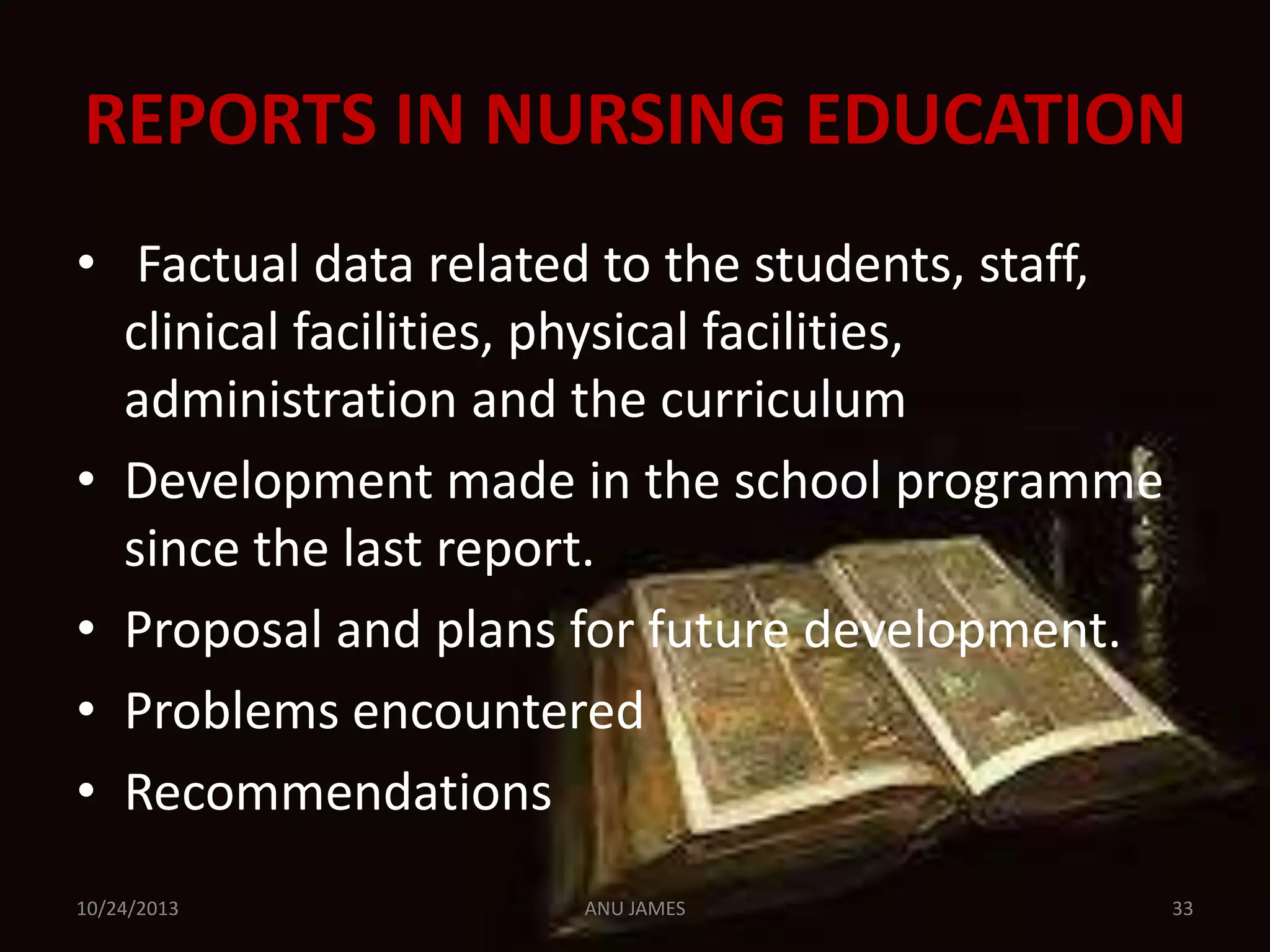 REPORTS IN NURSING EDUCATION
• Factual data related to the students, staff,
clinical facilities, physical facilities,
administration and the curriculum
• Development made in the school programme
since the last report.
• Proposal and plans for future development.
• Problems encountered
• Recommendations
10/24/2013

ANU JAMES

33

 