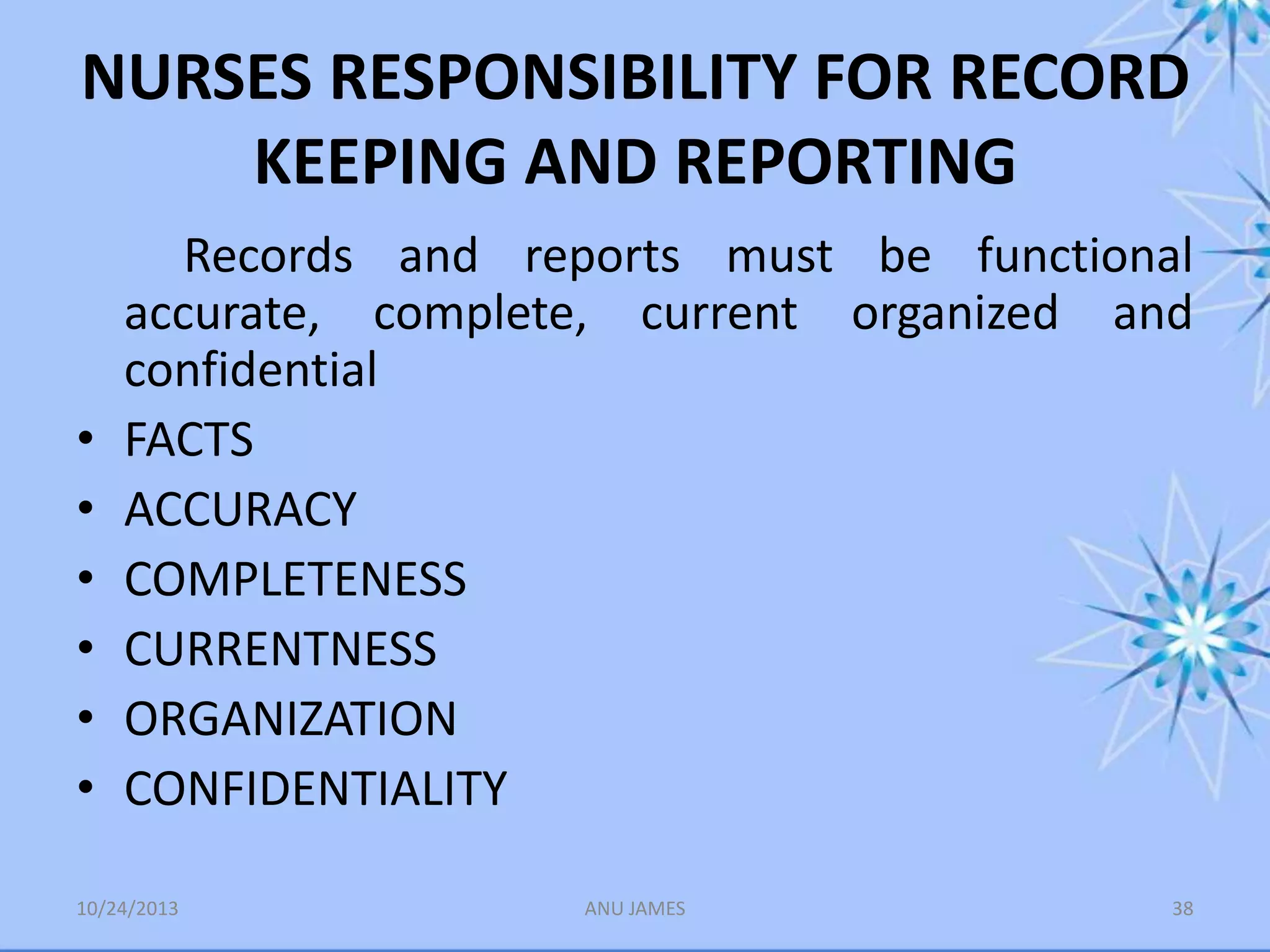 NURSES RESPONSIBILITY FOR RECORD
KEEPING AND REPORTING

•
•
•
•
•
•

Records and reports must be functional
accurate, complete, current organized and
confidential
FACTS
ACCURACY
COMPLETENESS
CURRENTNESS
ORGANIZATION
CONFIDENTIALITY

10/24/2013

ANU JAMES

38

 