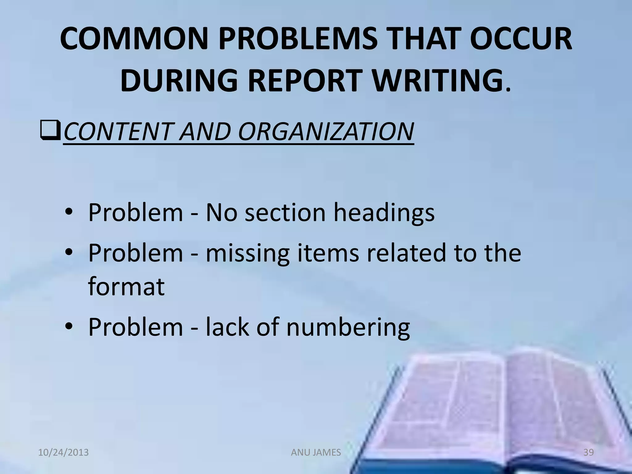 COMMON PROBLEMS THAT OCCUR
DURING REPORT WRITING.
CONTENT AND ORGANIZATION
• Problem - No section headings
• Problem - missing items related to the
format
• Problem - lack of numbering

10/24/2013

ANU JAMES

39

 