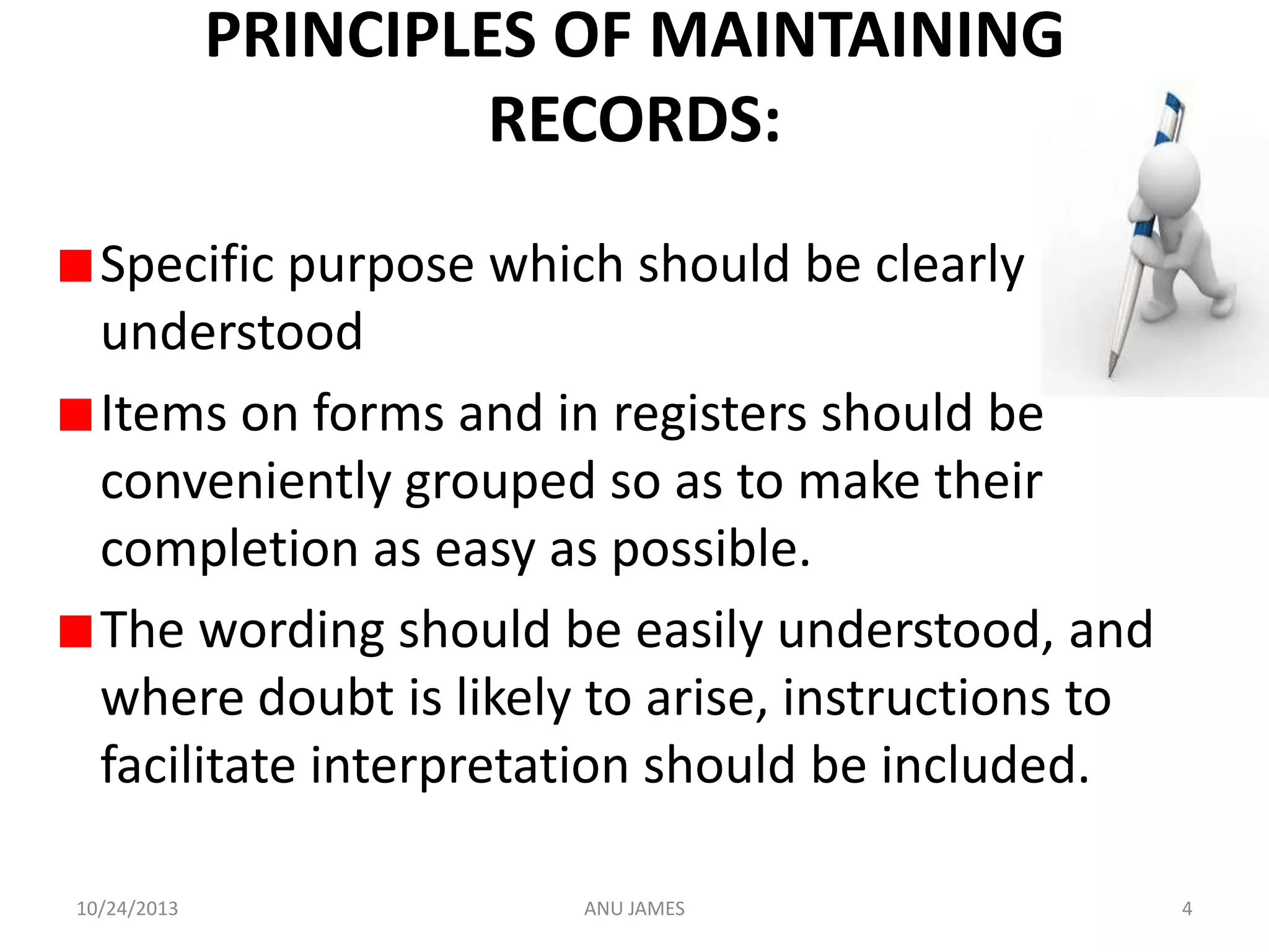 PRINCIPLES OF MAINTAINING
RECORDS:
Specific purpose which should be clearly
understood
Items on forms and in registers should be
conveniently grouped so as to make their
completion as easy as possible.
The wording should be easily understood, and
where doubt is likely to arise, instructions to
facilitate interpretation should be included.
10/24/2013

ANU JAMES

4

 