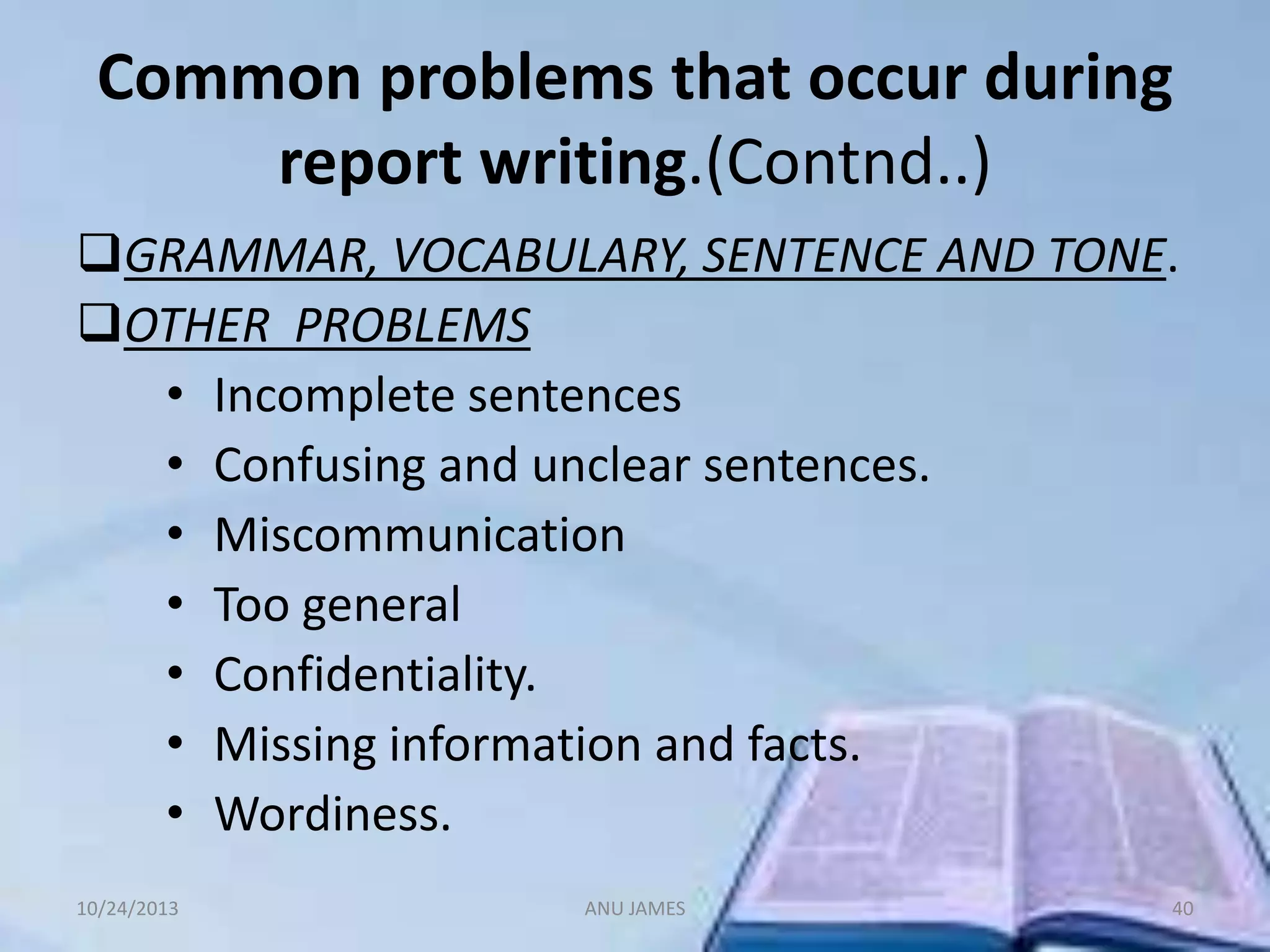 Common problems that occur during
report writing.(Contnd..)
GRAMMAR, VOCABULARY, SENTENCE AND TONE.
OTHER PROBLEMS
• Incomplete sentences
• Confusing and unclear sentences.
• Miscommunication
• Too general
• Confidentiality.
• Missing information and facts.
• Wordiness.
10/24/2013

ANU JAMES

40

 