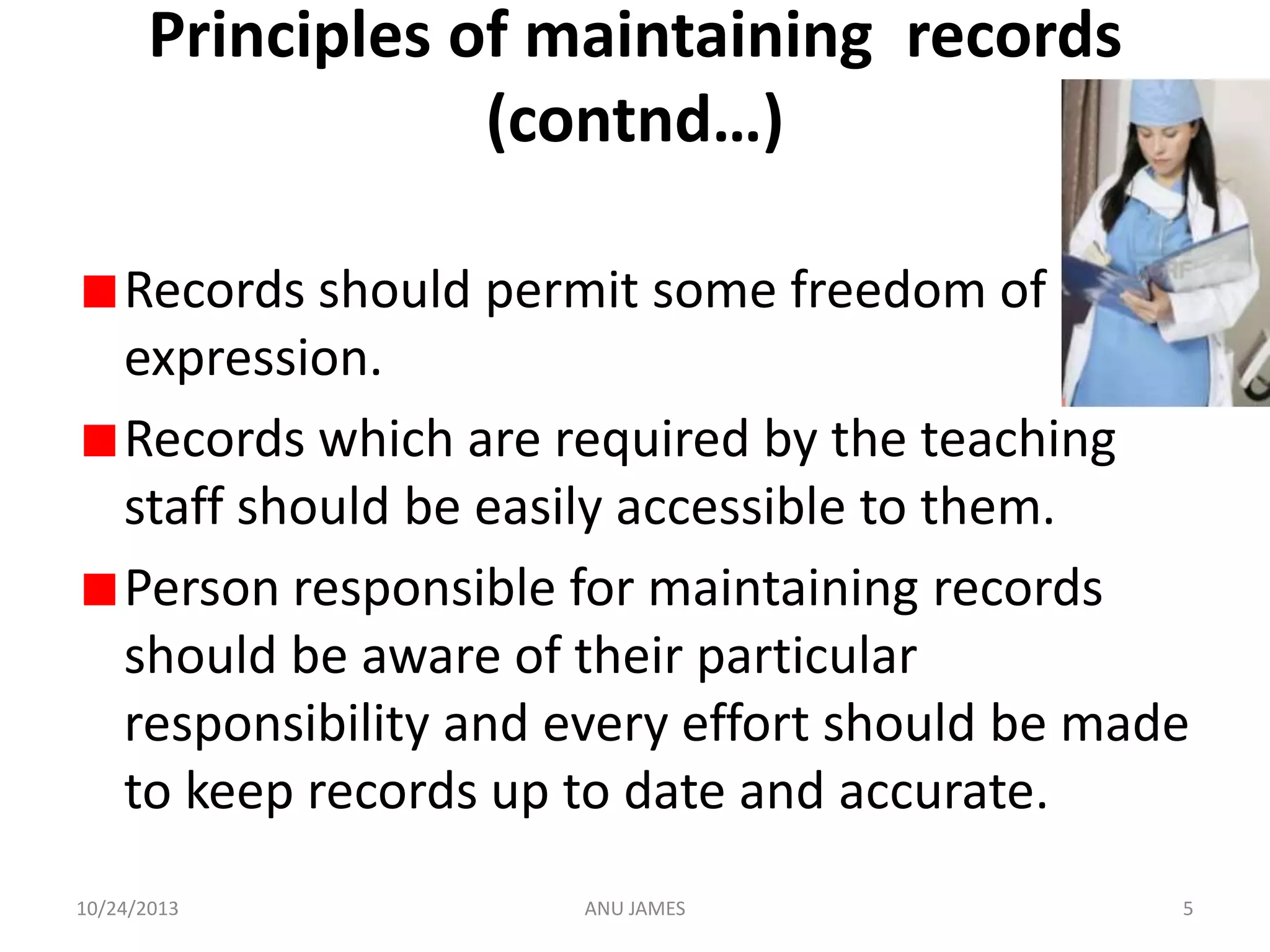 Principles of maintaining records
(contnd…)
Records should permit some freedom of
expression.
Records which are required by the teaching
staff should be easily accessible to them.
Person responsible for maintaining records
should be aware of their particular
responsibility and every effort should be made
to keep records up to date and accurate.
10/24/2013

ANU JAMES

5

 