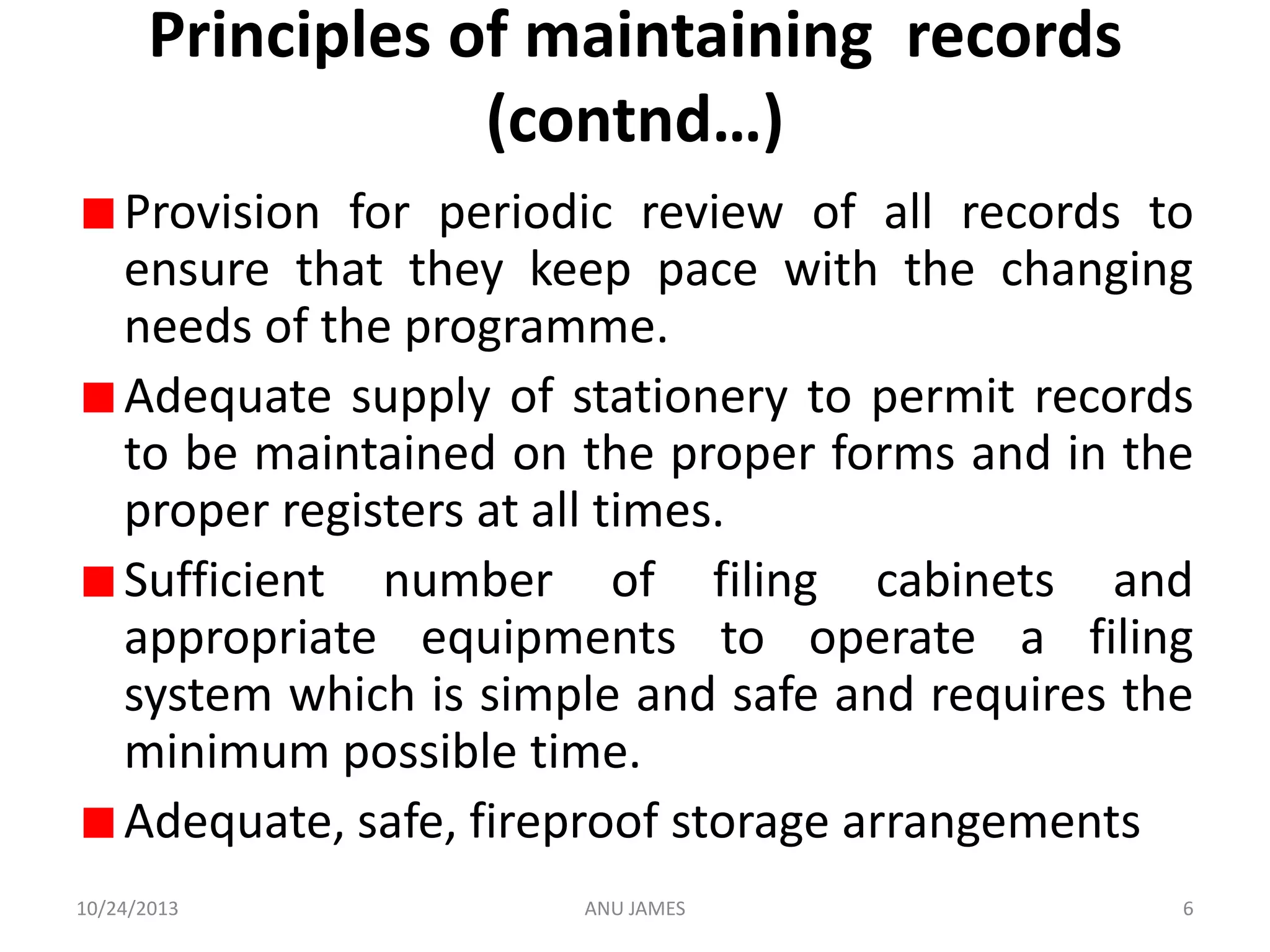 Principles of maintaining records
(contnd…)
Provision for periodic review of all records to
ensure that they keep pace with the changing
needs of the programme.
Adequate supply of stationery to permit records
to be maintained on the proper forms and in the
proper registers at all times.
Sufficient number of filing cabinets and
appropriate equipments to operate a filing
system which is simple and safe and requires the
minimum possible time.
Adequate, safe, fireproof storage arrangements
10/24/2013

ANU JAMES

6

 