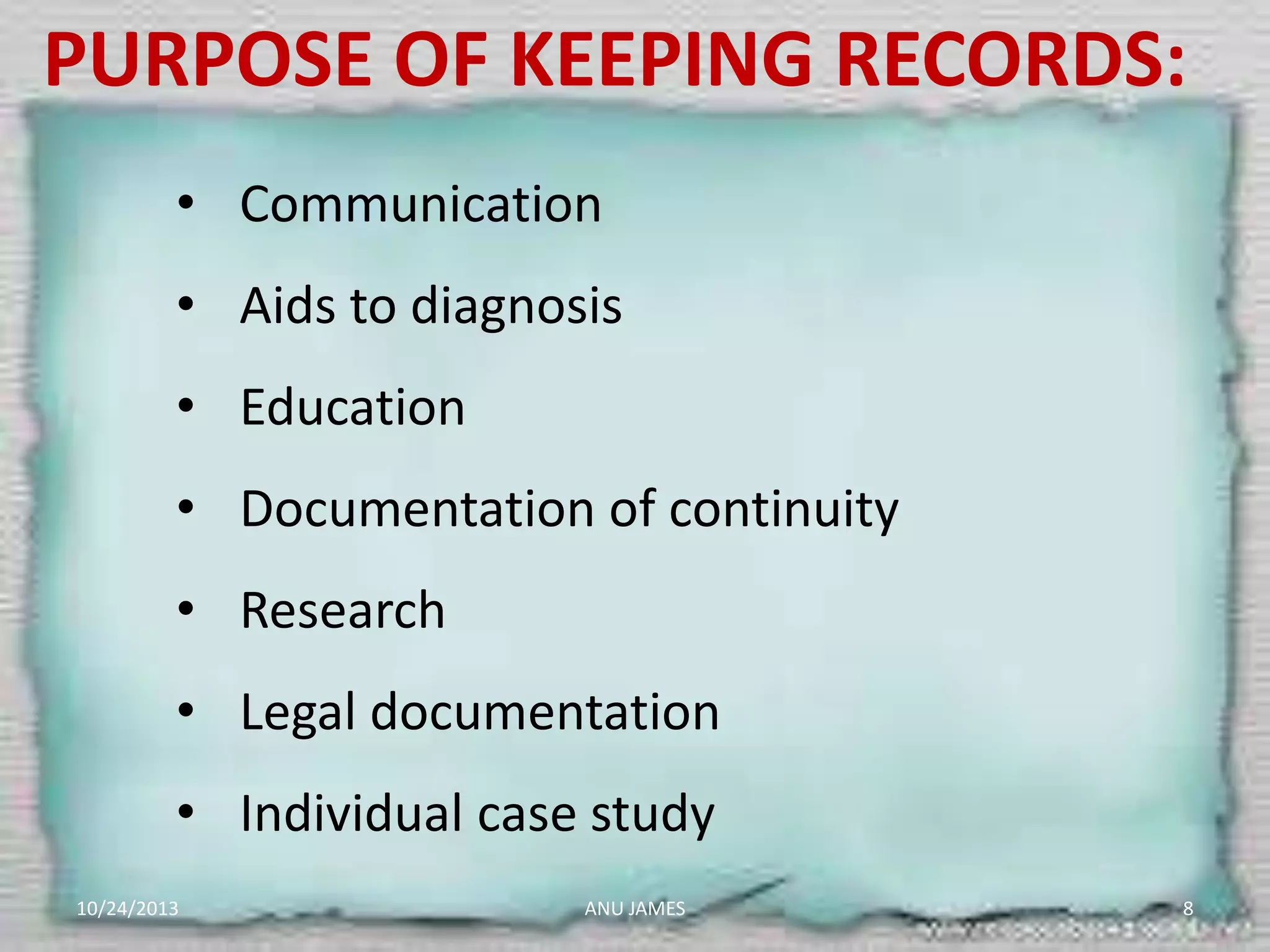 PURPOSE OF KEEPING RECORDS:
• Communication

• Aids to diagnosis
• Education

• Documentation of continuity
• Research
• Legal documentation
• Individual case study
10/24/2013

ANU JAMES

8

 