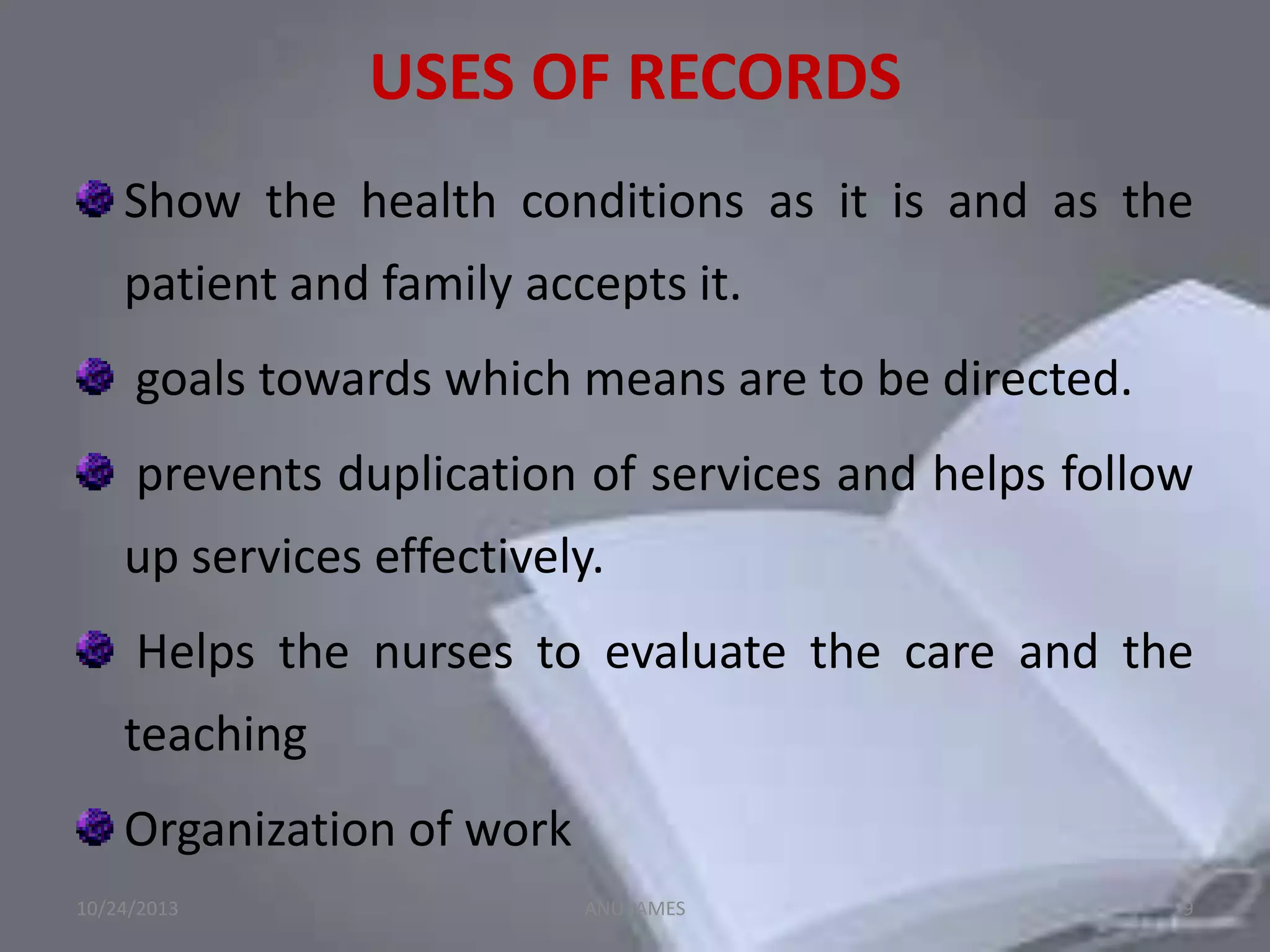 USES OF RECORDS
Show the health conditions as it is and as the
patient and family accepts it.
goals towards which means are to be directed.
prevents duplication of services and helps follow
up services effectively.

Helps the nurses to evaluate the care and the
teaching
Organization of work
10/24/2013

ANU JAMES

9

 