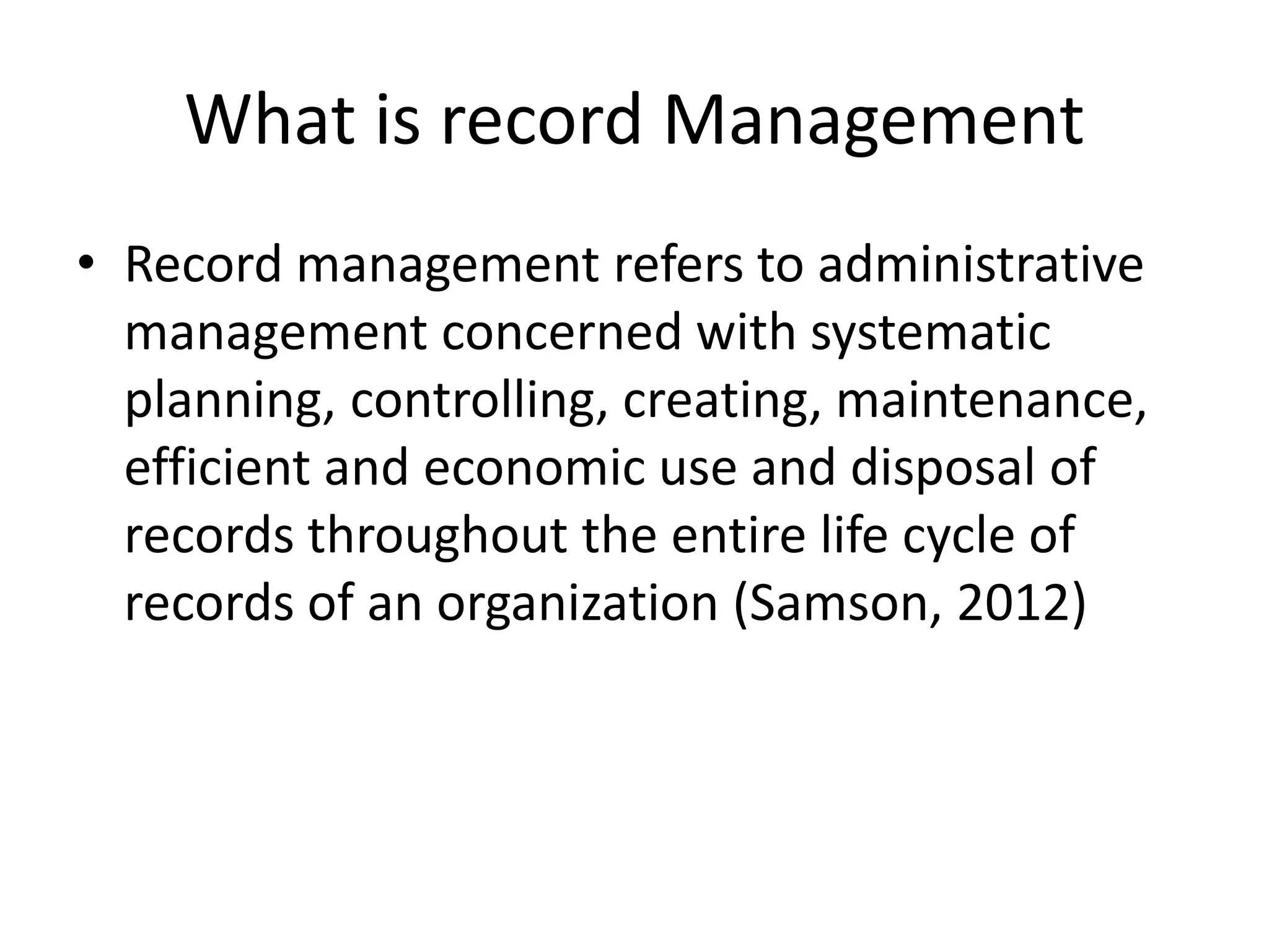 What is record Management
• Record management refers to administrative
management concerned with systematic
planning, controlling, creating, maintenance,
efficient and economic use and disposal of
records throughout the entire life cycle of
records of an organization (Samson, 2012)
 