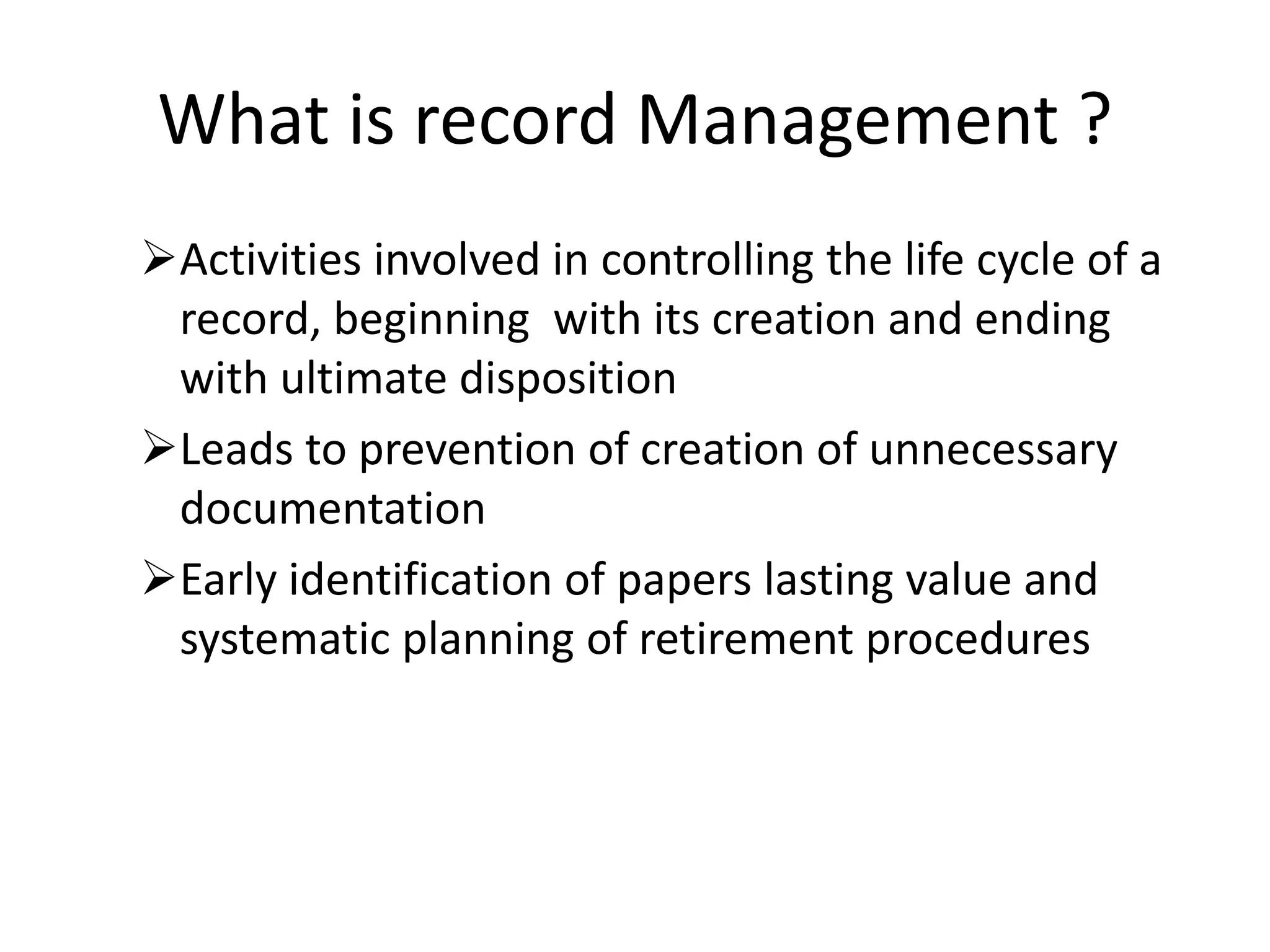 What is record Management ?
Activities involved in controlling the life cycle of a
record, beginning with its creation and ending
with ultimate disposition
Leads to prevention of creation of unnecessary
documentation
Early identification of papers lasting value and
systematic planning of retirement procedures
 