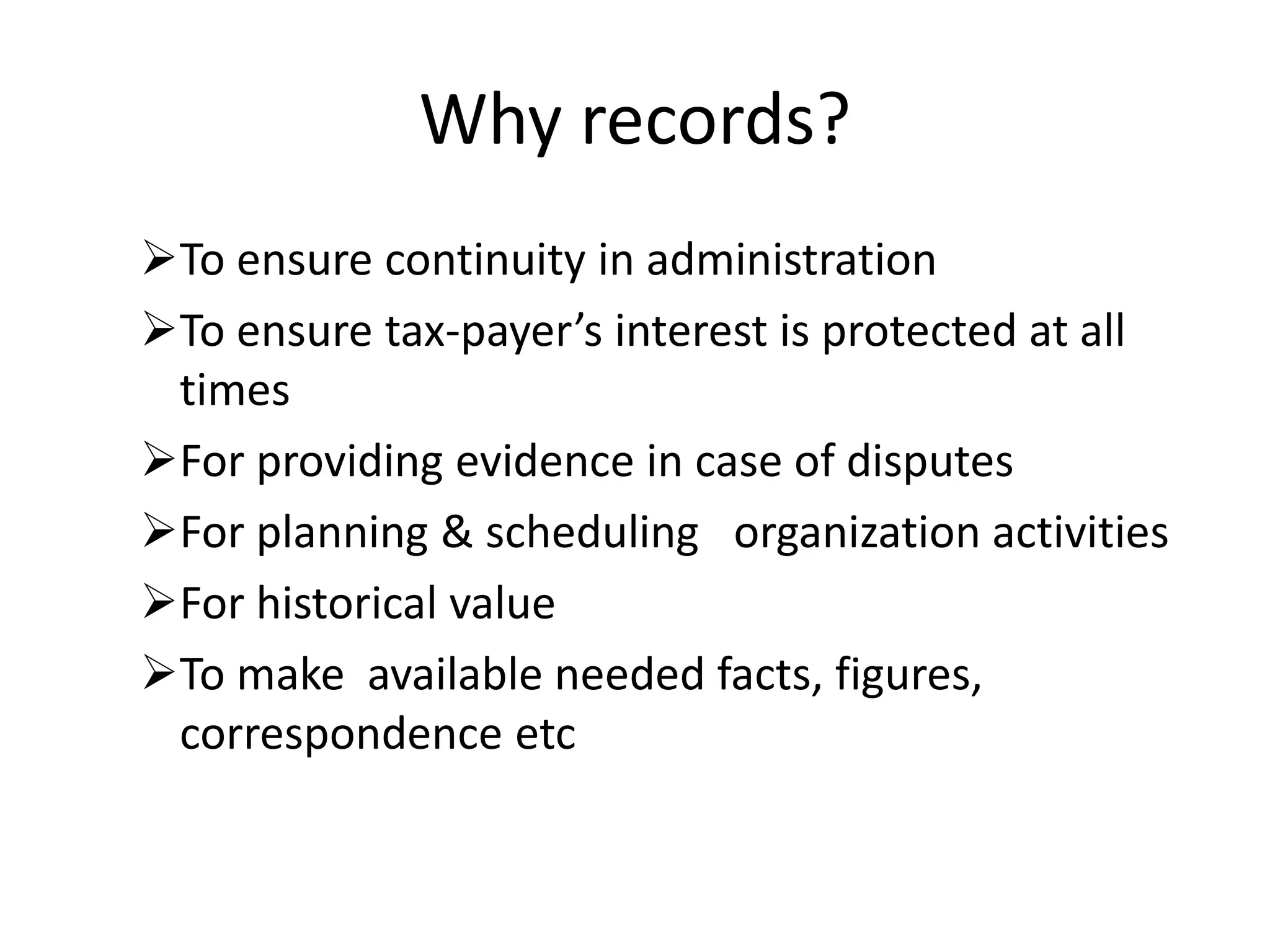 Why records?
To ensure continuity in administration
To ensure tax-payer’s interest is protected at all
times
For providing evidence in case of disputes
For planning & scheduling organization activities
For historical value
To make available needed facts, figures,
correspondence etc
 