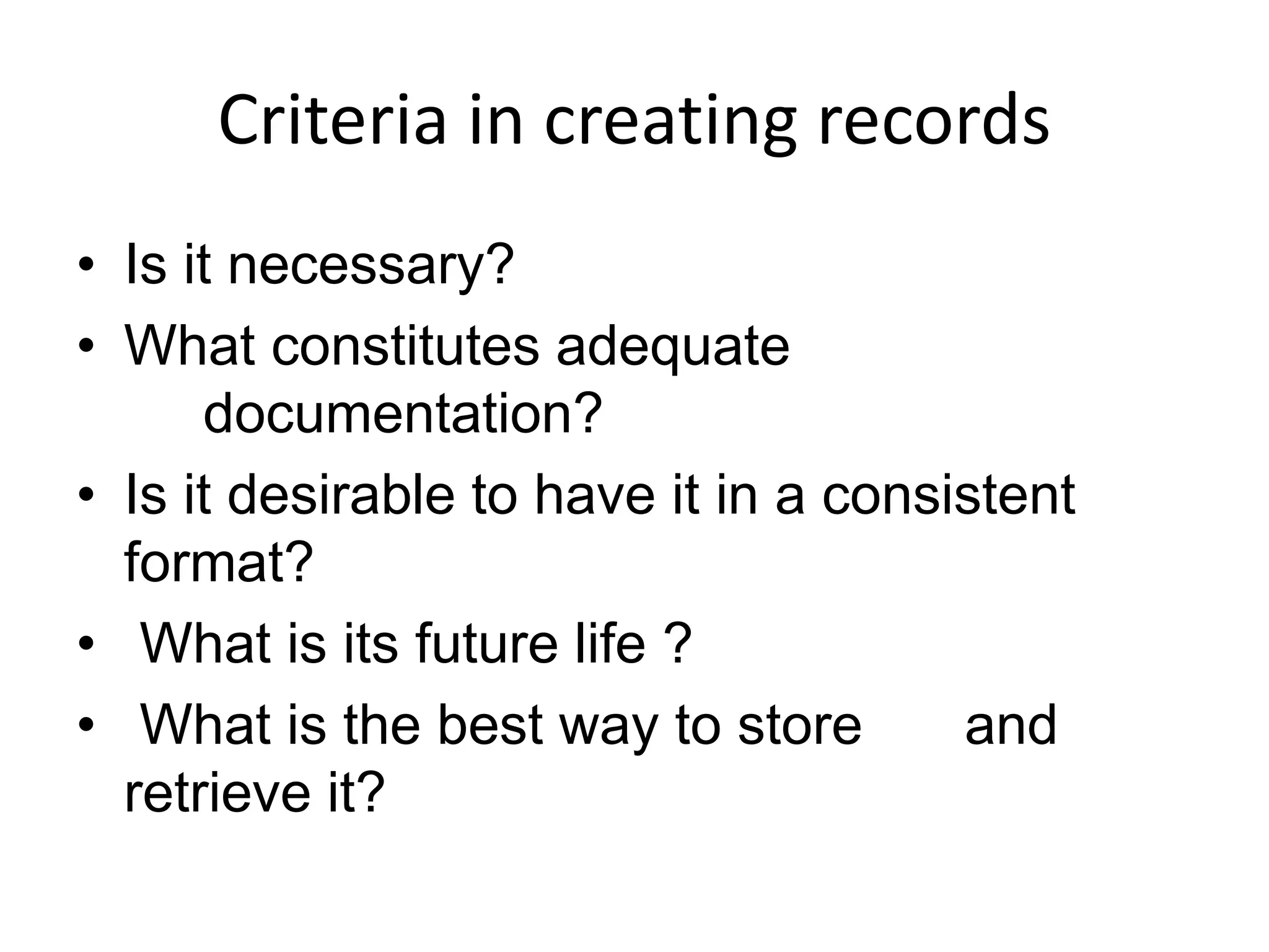 Criteria in creating records
• Is it necessary?
• What constitutes adequate
documentation?
• Is it desirable to have it in a consistent
format?
• What is its future life ?
• What is the best way to store and
retrieve it?
 