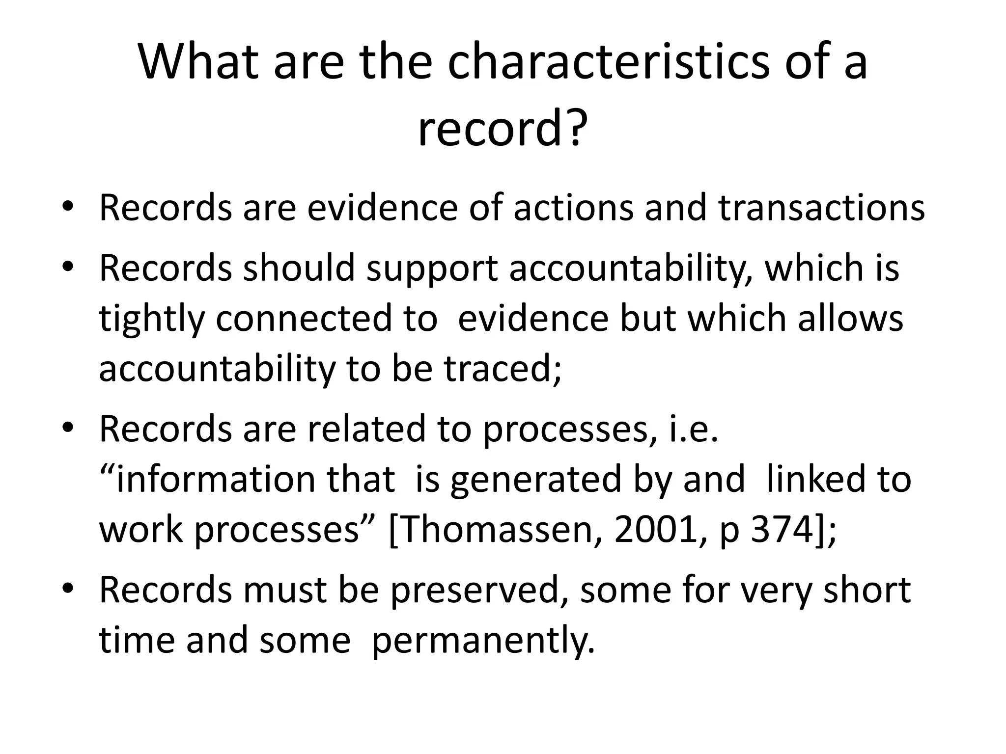 What are the characteristics of a
record?
• Records are evidence of actions and transactions
• Records should support accountability, which is
tightly connected to evidence but which allows
accountability to be traced;
• Records are related to processes, i.e.
“information that is generated by and linked to
work processes” [Thomassen, 2001, p 374];
• Records must be preserved, some for very short
time and some permanently.
 
