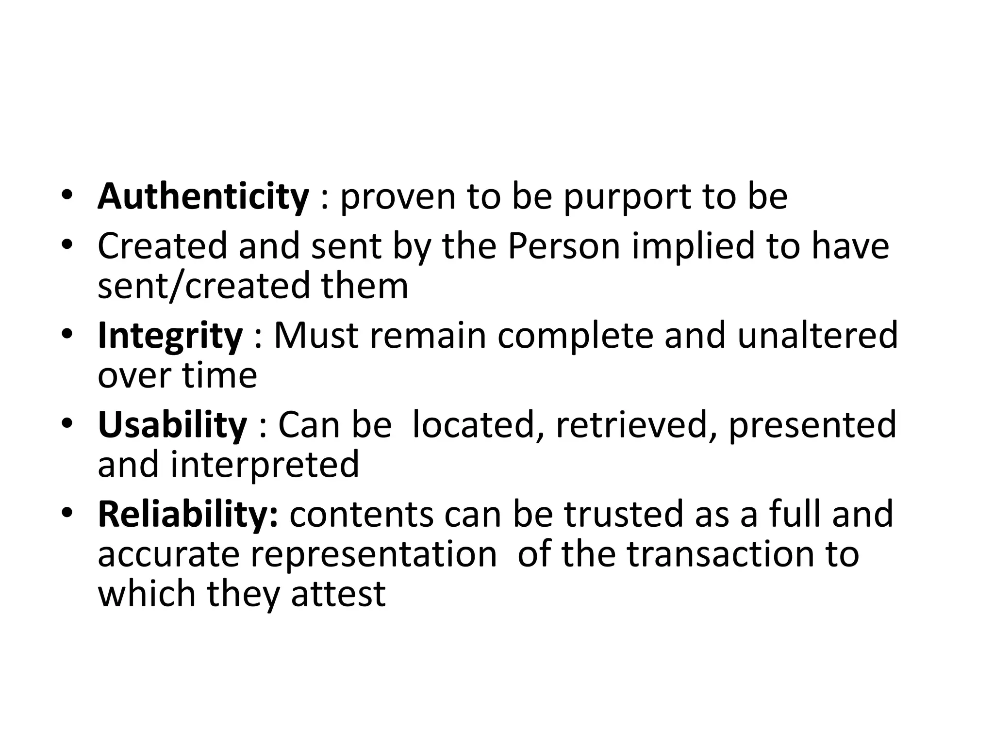 • Authenticity : proven to be purport to be
• Created and sent by the Person implied to have
sent/created them
• Integrity : Must remain complete and unaltered
over time
• Usability : Can be located, retrieved, presented
and interpreted
• Reliability: contents can be trusted as a full and
accurate representation of the transaction to
which they attest
 