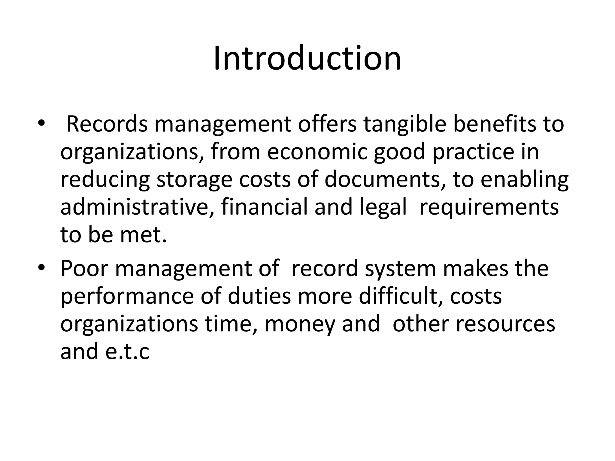 Introduction
• Records management offers tangible benefits to
organizations, from economic good practice in
reducing storage costs of documents, to enabling
administrative, financial and legal requirements
to be met.
• Poor management of record system makes the
performance of duties more difficult, costs
organizations time, money and other resources
and e.t.c
 