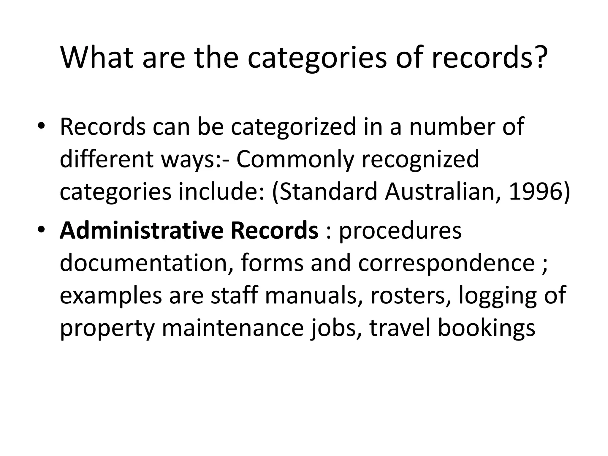 What are the categories of records?
• Records can be categorized in a number of
different ways:- Commonly recognized
categories include: (Standard Australian, 1996)
• Administrative Records : procedures
documentation, forms and correspondence ;
examples are staff manuals, rosters, logging of
property maintenance jobs, travel bookings
 