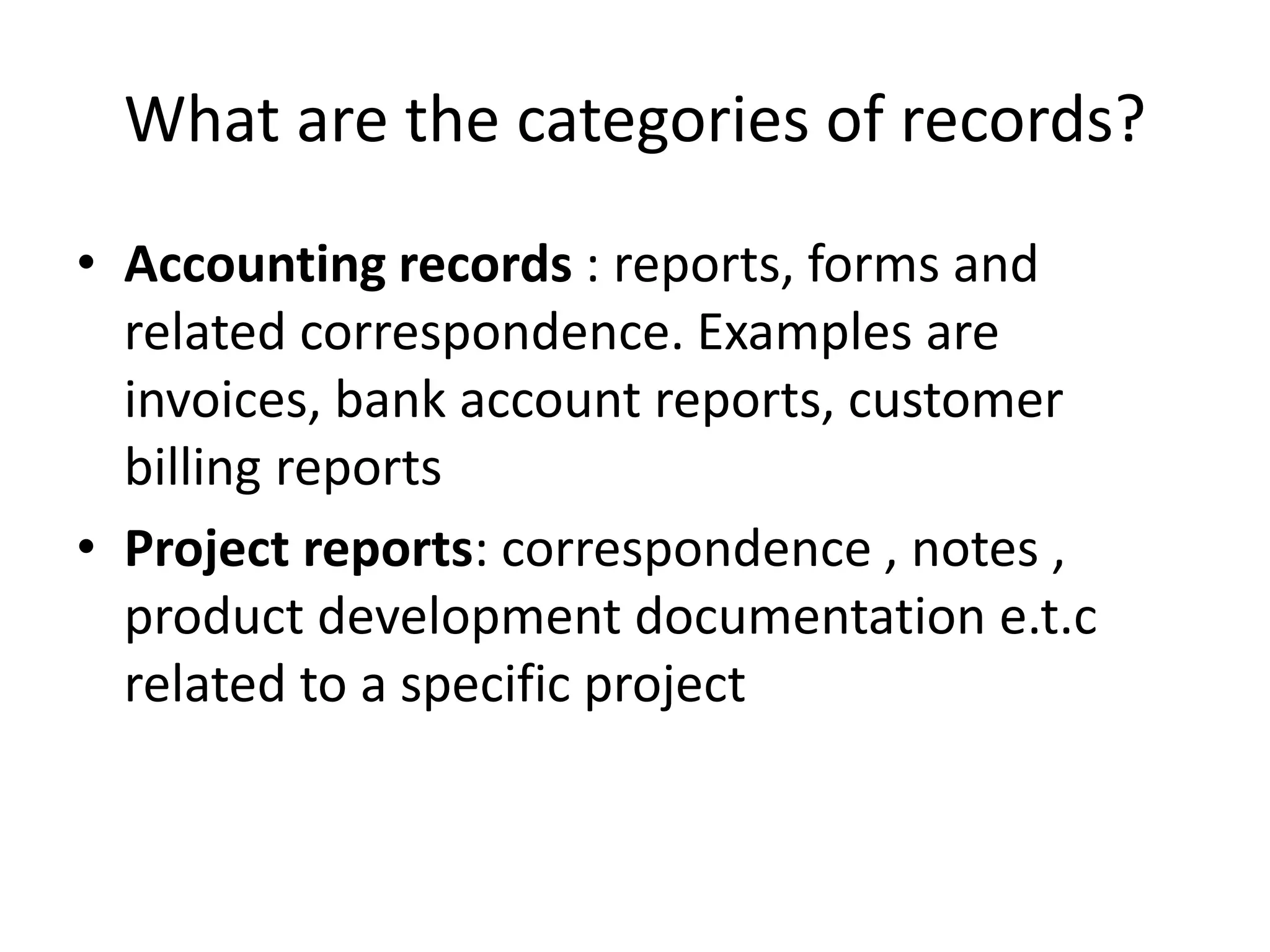 What are the categories of records?
• Accounting records : reports, forms and
related correspondence. Examples are
invoices, bank account reports, customer
billing reports
• Project reports: correspondence , notes ,
product development documentation e.t.c
related to a specific project
 