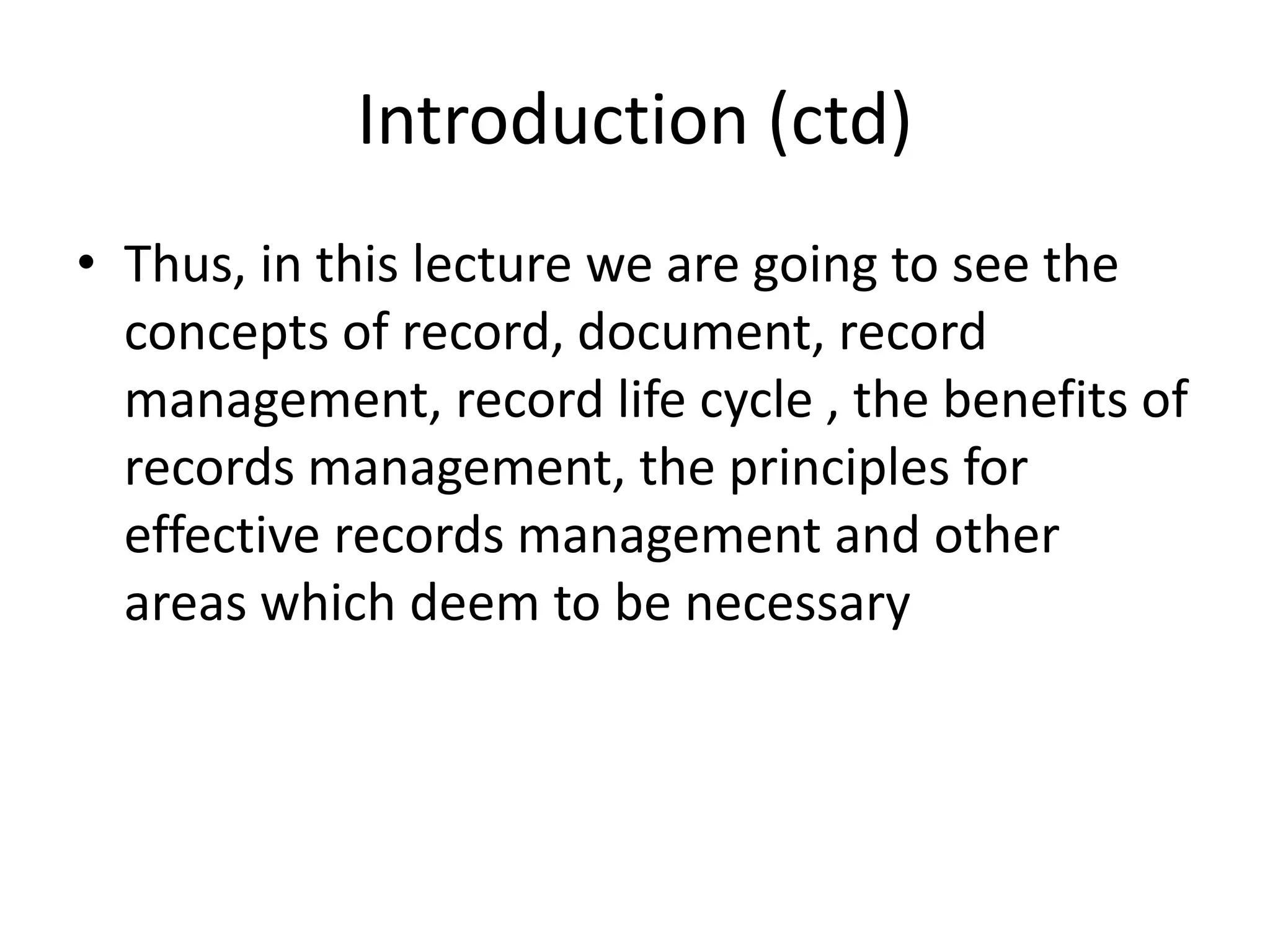 Introduction (ctd)
• Thus, in this lecture we are going to see the
concepts of record, document, record
management, record life cycle , the benefits of
records management, the principles for
effective records management and other
areas which deem to be necessary
 