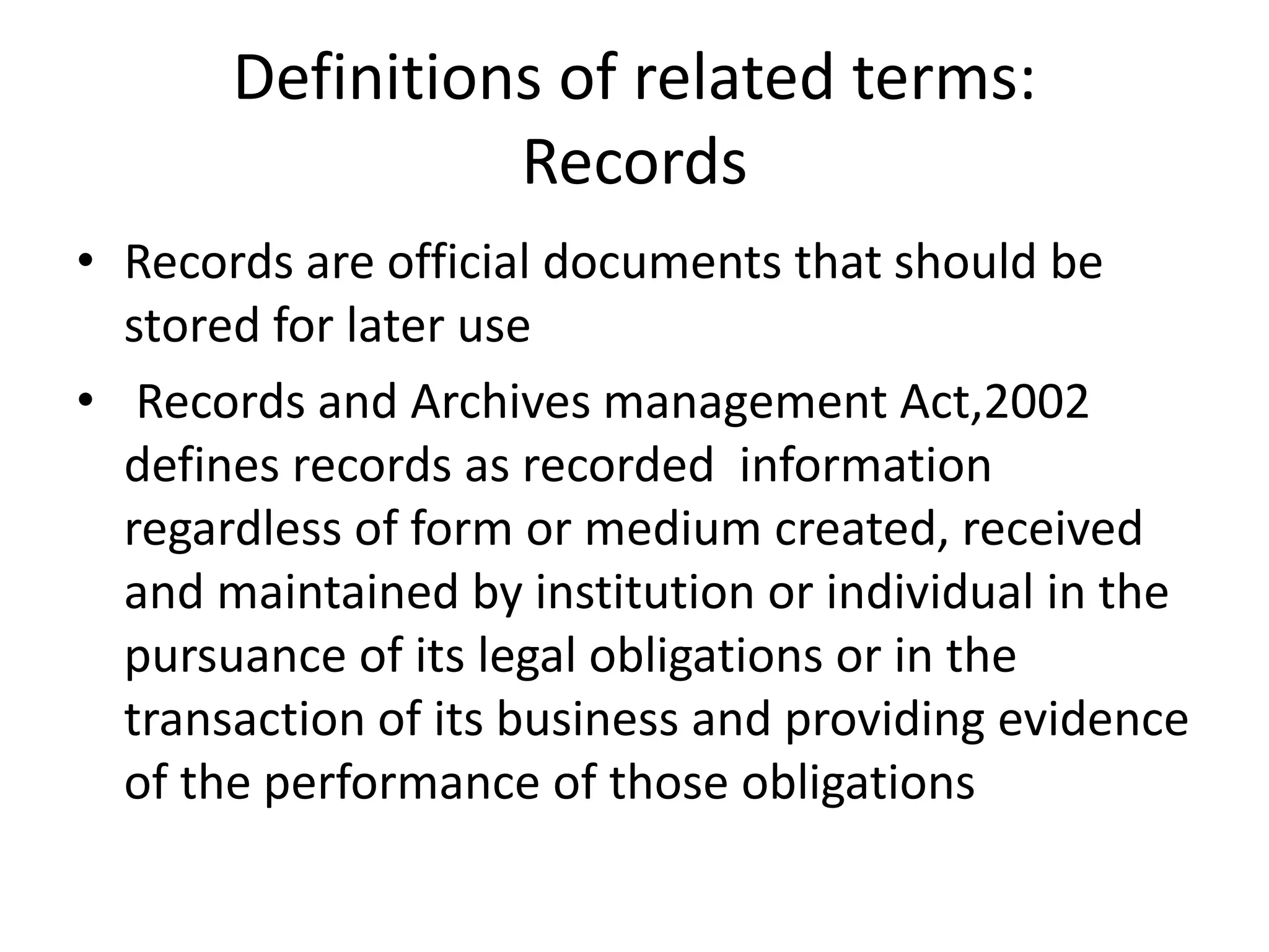 Definitions of related terms:
Records
• Records are official documents that should be
stored for later use
• Records and Archives management Act,2002
defines records as recorded information
regardless of form or medium created, received
and maintained by institution or individual in the
pursuance of its legal obligations or in the
transaction of its business and providing evidence
of the performance of those obligations
 