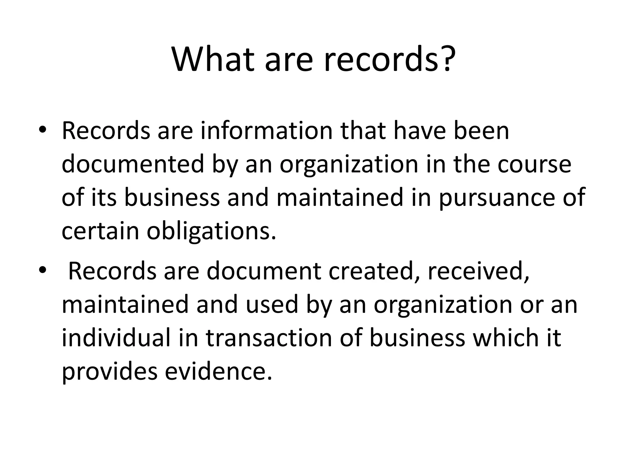 What are records?
• Records are information that have been
documented by an organization in the course
of its business and maintained in pursuance of
certain obligations.
• Records are document created, received,
maintained and used by an organization or an
individual in transaction of business which it
provides evidence.
 
