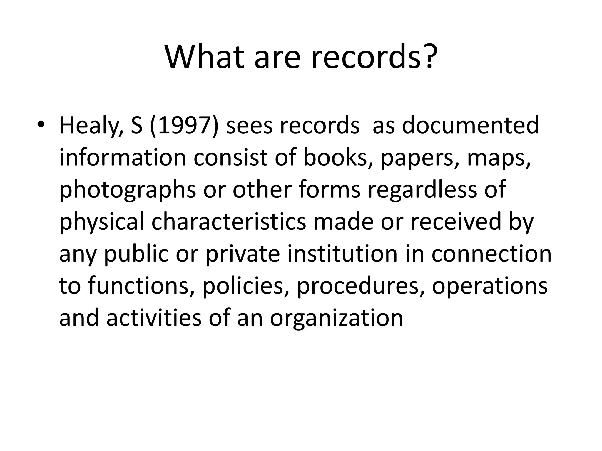 What are records?
• Healy, S (1997) sees records as documented
information consist of books, papers, maps,
photographs or other forms regardless of
physical characteristics made or received by
any public or private institution in connection
to functions, policies, procedures, operations
and activities of an organization
 