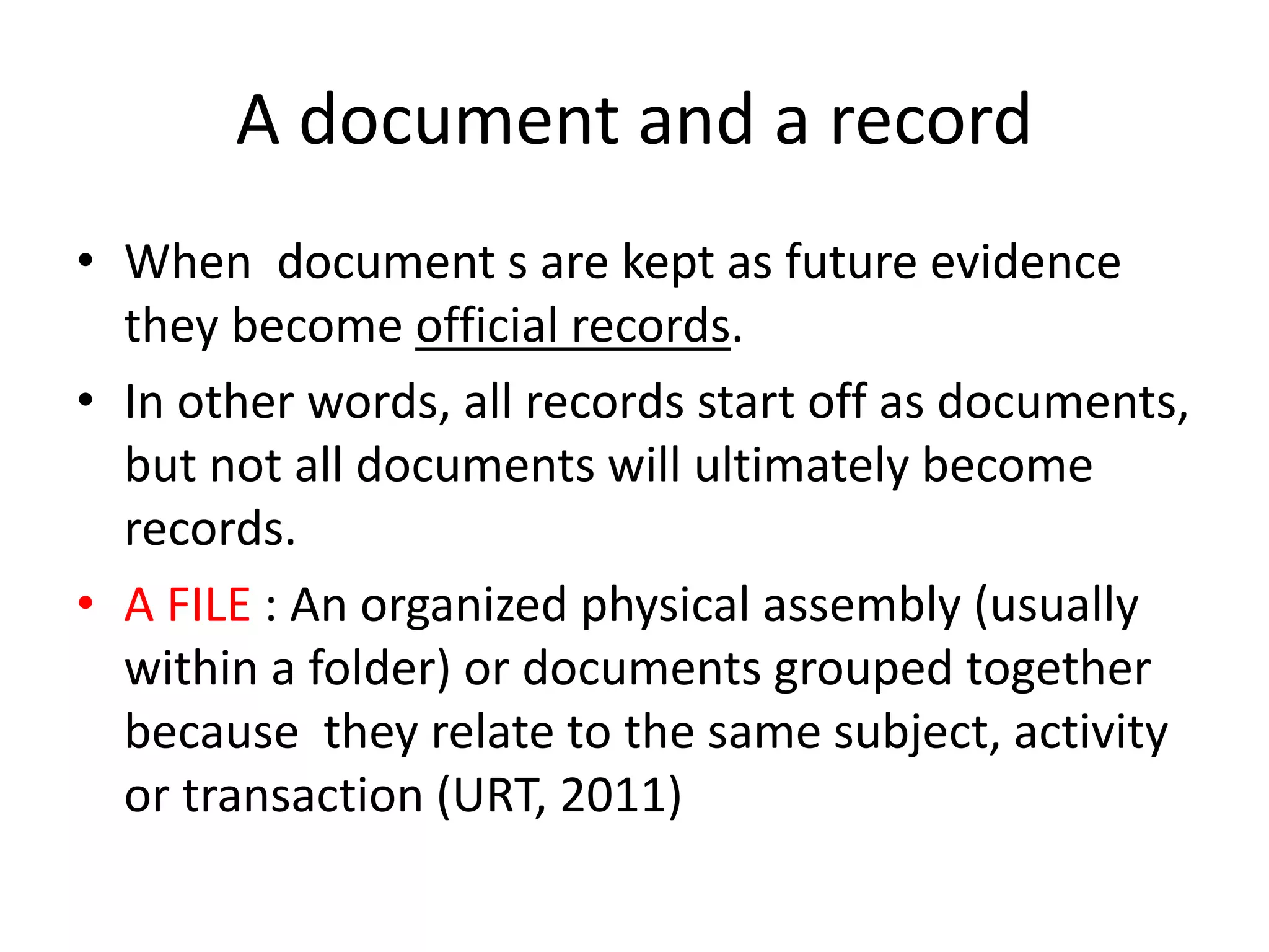 A document and a record
• When document s are kept as future evidence
they become official records.
• In other words, all records start off as documents,
but not all documents will ultimately become
records.
• A FILE : An organized physical assembly (usually
within a folder) or documents grouped together
because they relate to the same subject, activity
or transaction (URT, 2011)
 