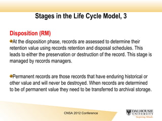 Stages in the Life Cycle Model, 3
Disposition (RM)
At the disposition phase, records are assessed to determine their
retention value using records retention and disposal schedules. This
leads to either the preservation or destruction of the record. This stage is
managed by records managers.
Permanent records are those records that have enduring historical or
other value and will never be destroyed. When records are determined
to be of permanent value they need to be transferred to archival storage.
CNSA 2012 Conference
 