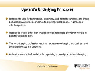 Upward’s Underlying Principles
CNSA 2012 Conference
Records are used for transactional, evidentiary, and memory purposes, and should
be handled by a unified approaches to archiving/recordkeeping, regardless of
retention periods.
Records as logical rather than physical entities, regardless of whether they are in
paper or electronic form.
The recordkeeping profession needs to integrate recordkeeping into business and
societal processes and purposes.
Archival science is the foundation for organizing knowledge about recordkeeping.
 