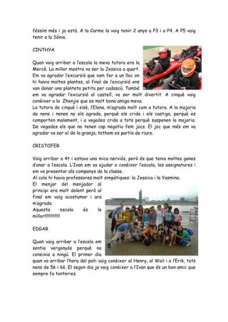 féssim més i ja està. A la Carme la vaig tenir 2 anys a P3 i a P4. A P5 vaig
tenir a la Sònia.

CINTHYA

Quan vaig arribar a l’escola la meva tutora era la
Mercè. La millor mestra va ser la Jessica a quart.
Em va agradar l’excursió que vam fer a un lloc on
hi havia moltes plantes, al final de l’excursió ens
van donar una planteta petita per cadascú. També
em va agradar l’excursió al castell, va ser molt divertit. A cinquè vaig
conèixer a la Zhenjie que es molt bona amiga meva.
La tutora de cinquè i sisè, l’Elena, m’agrada molt com a tutora. A la majoria
de nens i nenes no els agrada, perquè els crida i els castiga, perquè es
comporten malament, i a vegades crida a tots perquè suspenen la majoria.
De vegades els que no tenen cap negatiu fem jocs. El joc que més em va
agradar va ser el de la granja, tothom es partia de riure.

CRISTOFER

Vaig arribar a 4t i estava una mica nerviós, però és que tenia moltes ganes
d’anar a l’escola. L’Ivan em va ajudar a conèixer l’escola, les assignatures i
em va presentar als companys de la classe.
Al cole hi havia professores molt simpàtiques: la Jessica i la Yasmina.
El menjar del menjador al
principi era molt dolent però al
final em vaig acostumar i ara
m’agrada.
Aquesta              escola és la
millor!!!!!!!!!!!!!!

EDGAR

Quan vaig arribar a l’escola em
sentia vergonyós perquè no
coneixia a ningú. El primer dia
quan va arribar l’hora del pati vaig conèixer al Henry, al Wail i a l’Erik, tots
nens de 5è i 6è. El segon dia ja vaig conèixer a l’Ivan que és un bon amic que
sempre fa tonteries.
 
