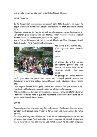 una nevada. Em va agradar molt la sortida al Canal Olímpic.

HENRY DAVID

Jo he tingut moltes aventures en aquest cole. M’he barallat, he jugat, he
pogut conèixer a molta gent, amics i professors. He anat d’excursió a molts
llocs.
El primer dia no va ser tan bo perquè no volia separar-me de la meva mare i
vaig plorar, però desprès em vaig tranquil·litzar. Recordo que he celebrat
moltes festes, el carnestoltes, la festa de l’aigua...
Ara a l’escola hi ha gent de tot arreu, de l’Índia, de Xina, Paraguai, Brasil,
Cuba, Equador, Perú, República Dominicana,...
                                               Ara estic a 6è, l’últim any, i
                                               m’ha agradat molt aquesta
                                               escola.

                                              IVAN

                                             El primer dia a P-3 va ser
                                             emocionant, perquè era com
                                             anar a un altre món on no
                                             coneixies ningú i fas nous
                                             amics.
                                             Al principi et poses nerviós,
però, quan veus als professors estàs més tranquil perquè penses que
t’ajudaran a aprendre català, matemàtiques, medi, educació física, religió,
etc...
Cada vegada és més difícil, però, també més divertit fins que arribes a 6è i
has de dir adéu als amics perquè potser no els tornaràs a veure.
Als que més recordaré són els meus amics Edgar, Henry, Cristofer, Cristian
i també a les noies. Però el que més recordaré és el ball de fi de curs de 4t,
va ser molt divertit i emocionant.

JOHN

Quan vaig arribar a l’escola vaig fer molts amics ràpidament. Però no em va
agradar molt perquè vaig trobar a faltar molt als meus amics de l’altre
col·legi.
Poc a poc, em vaig anar oblidant de l’altra escola i em vaig concentrar més en
els amics que anava fent aquí. Més o menys m’anava bé perquè em portava
més o menys bé i feia els deures. Les notes a quart no es poden comparar
 