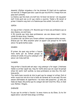 davantal. L’Esther m’ajudava a fer les divisions. El José Luís ho explicava
tot molt bé. I l’Àngels quan deia i quan diu que toca Kid Pix o temps lliure em
poso molt contenta.
La Jessica, que feia medi, era molt bon. Va haver de marxar i em vaig posar
molt trista però ens va dir que vindria a veure’ns. També a 5è durant el
primer trimestre vaig tenir a la Yasmina que feia català. I ara estic a 6é.

SOFIA

Jo vaig arribar a l’escola a 4t. Recordo que hi havia una professora que es
deia Jessica, era molt bona.
A 5è recordo que tenia dues professores: una ens donava medi i l’altra
català. Es deien Aroa i Yasmina.
Ja estem a 6è i és l’últim curs. Farem colònies i ens posaran moltes vacunes.
Gràcies per tot. M’ha encantat estar en aquest cole perquè he fet molts
amics i he aprés moltes coses.

XIABIN

El primer dia quan vaig arribar a l’escola
tenia molta por de tothom perquè no
entenia ell català. Ara ja he començat a fer
amics i em trobo molt bé.

YASMIN

Vaig arribar a l’escola amb set anys i vaig començar a fer segon. L’Andressa
també va arribar aquell any. Vaig fer molts amics que em cauen bé perquè
m’han fet sentir molt acollida. La meva professora es deia Eva. Era molt
bona profe.
Tinc molts bons records de tota la gent que he conegut al col·legi. Però el
millor record de tots és el de la festa de Carnaval de fa uns anys. Els nois
anaven disfressats de superherois i les noies amb purpurina i jo amb una
falda de Hawai. Els profes que he conegut són molt divertits, l’Eva, el José
Luís, l’Esther, l’Àngels...

ZHENJIE

Fa poc que he arribat a l’escola i la meva tutora es diu Elena. Ja he fet
alguns amics i una molt bona amiga, la Cinthya.
 