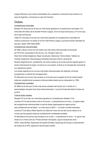 Juegos Olímpicos y las copas continentales de su respectivo continente (Copa América, en
caso de Argentina, y Eurocopa en caso de Francia)).


Clubes
Competiciones nacionales
Rangers FC (Escocia) es el club con más títulos ganados en competiciones nacionales (114,
entre ellos 54 trofeos de la Scottish Premier League, 33 en la Copa de Escocia y 27 en la Copa
de la Liga de Escocia).
Tafea FC (Vanuatu) es el club con más títulos ganados en competiciones nacionales de
manera consecutiva (15 títulos en la Port Vila Premier League, la primera división del fútbol de
ese país, desde 1994 hasta 2008).
Competiciones internacionales
AC Milan y Boca Juniors son los clubes que más títulos internacionales reconocidos
por FIFA han conquistado al día de hoy, con 18 logros cada uno.
West Ham United (Inglaterra), Bayer Leverkusen (Alemania), Parma (Italia), Talleres de
Córdoba (Argentina), Real Zaragoza (España),Cienciano (Perú) y Arsenal de
Sarandí (Argentina) son, actualmente, los únicos clubes en el mundo que han logrado ganar un
torneo internacional sin lograr, al menos en una ocasión, el título en el campeonato nacional de
sus respectivos países.
Los clubes argentinos son los que más títulos internacionales han obtenido a la fecha,
consiguiendo un total de 62 consagraciones.
FC Barcelona es el único club europeo en el mundo que ha jugado de forma ininterrumpida
todas las competiciones europeas e internacionales desde que se instauraran en 1955.
Competiciones mundiales
AC Milan es el club que ha sido más veces campeón del mundo con 4, siendo en 3
oportunidades campeón de la Copa Intercontinental y 1 vez de la Copa Mundial de Clubes de
la FIFA.
Total de títulos oficiales
Rangers FC es el club con más títulos ganados en competiciones oficiales (115).
Juventus FC ha sido el primer club en el mundo —y actualmente es el único— en ganar todas
las competiciones internacionales a nivel de clubes organizadas por alguna de las
seis confederaciones de fútbol —en este caso la UEFA — y el título mundial interclubes.
Juventus FC de Italia y Étoile Sportive du Sahel de Túnez son los dos únicos clubes en el
mundo que han ganado todas las competiciones confederales posibles.
FC Barcelona es el primer club europeo en el mundo —y actualmente el único— en ganar más
títulos en un mismo año (6): Primera División de España, Liga de Campeones de la
UEFA, Copa del Rey, Supercopa de España de fútbol, Supercopa de Europa y Copa Mundial
de Clubes de la FIFA, logrando el denominado sextete.
 