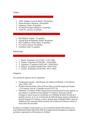 Clubes

Cinco equipos con mayor cantidad de partidos invicto

   1.   ASEC Abidjan, Costa de Marfil: 108 partidos.
   2.   Steaua Bucarest, Rumania: 104 partidos.
   3.   Espérance, Túnez: 85 partidos.
   4.   FC Sheriff Tiraspol, Moldavia: 62 partidos.
   5.   Celtic FC, Escocia: 62 partidos.

Cinco equipos con mayor cantidad de partidos invicto de local:

   1.   Real Madrid, España: 121 partidos.
   2.   Estrella Roja de Belgrado, Serbia: 96 partidos.
   3.   PSV Eindhoven, Países Bajos: 93 partidos.
   4.   FC Nantes, Francia: 92 partidos.
   5.   Cobreloa, Chile: 91 partidos.

Selecciones

Cinco selecciones con mayor cantidad de partidos seguidos sin perder:

   •    1.   Brasil: 34 partidos (16/12/1993 - 21/01/1996).
   •    2.   España: 34 partidos (07/08/2007 - 24/06/2009).
   •    3.   Argentina: 31 partidos (19/02/1991 - 05/09/1993).
   •    4.   Hungría: 30 partidos (04/06/1950 - 04/07/1954).
   •    5.   Francia: 30 partidos (16/02/1994 - 09/11/1996).

Arqueros

Los récords de arqueros son los siguientes:

   •    Campeonatos locales:: Abel Resino, del Atlético de Madrid, 1.274 minutos,
        entre 1990 y 1991.
   •    Partidos internacionales: Dino Zoff con Italia no recibió ningún gol durante
        1.142 minutos, más de 12 partidos invicto (1972-74)
   •    Mundiales: El italiano Walter Zenga tiene el récord personal en este aspecto, ya
        que mantuvo su portería invicta durante 517 minutos, hasta que Claudio
        Cannigia le marcó un gol en semifinales en el Mundial de Italia 90 (más de 5
        partidos invicto). A su vez, la Selección de fútbol de Suiza mantuvo imbatida su
        portería durante 551 minutos, es decir, durante todo el Mundial 2006 y parte de
        Sudáfrica 2010, hasta que Mark Gonzalez de la Seleccion Chilena le marcó el
        único tanto del encuentro.

El chileno Cristopher Toselli mantuvo a cero su portería durante 492 minutos en la
Copa Mundial de Fútbol Sub-20 de 2007 de Canadá (récord mundiales en categoría
juveniles), superando los 484 minutos de Taffarel.
 
