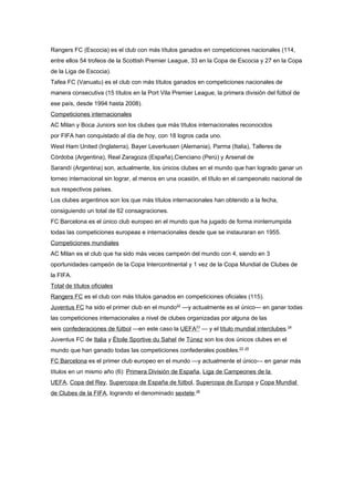 Rangers FC (Escocia) es el club con más títulos ganados en competiciones nacionales (114,
entre ellos 54 trofeos de la Scottish Premier League, 33 en la Copa de Escocia y 27 en la Copa
de la Liga de Escocia).
Tafea FC (Vanuatu) es el club con más títulos ganados en competiciones nacionales de
manera consecutiva (15 títulos en la Port Vila Premier League, la primera división del fútbol de
ese país, desde 1994 hasta 2008).
Competiciones internacionales
AC Milan y Boca Juniors son los clubes que más títulos internacionales reconocidos
por FIFA han conquistado al día de hoy, con 18 logros cada uno.
West Ham United (Inglaterra), Bayer Leverkusen (Alemania), Parma (Italia), Talleres de
Córdoba (Argentina), Real Zaragoza (España),Cienciano (Perú) y Arsenal de
Sarandí (Argentina) son, actualmente, los únicos clubes en el mundo que han logrado ganar un
torneo internacional sin lograr, al menos en una ocasión, el título en el campeonato nacional de
sus respectivos países.
Los clubes argentinos son los que más títulos internacionales han obtenido a la fecha,
consiguiendo un total de 62 consagraciones.
FC Barcelona es el único club europeo en el mundo que ha jugado de forma ininterrumpida
todas las competiciones europeas e internacionales desde que se instauraran en 1955.
Competiciones mundiales
AC Milan es el club que ha sido más veces campeón del mundo con 4, siendo en 3
oportunidades campeón de la Copa Intercontinental y 1 vez de la Copa Mundial de Clubes de
la FIFA.
Total de títulos oficiales
Rangers FC es el club con más títulos ganados en competiciones oficiales (115).
Juventus FC ha sido el primer club en el mundo22 —y actualmente es el único— en ganar todas
las competiciones internacionales a nivel de clubes organizadas por alguna de las
seis confederaciones de fútbol —en este caso la UEFA23 — y el título mundial interclubes.24
Juventus FC de Italia y Étoile Sportive du Sahel de Túnez son los dos únicos clubes en el
mundo que han ganado todas las competiciones confederales posibles.23 25
FC Barcelona es el primer club europeo en el mundo —y actualmente el único— en ganar más
títulos en un mismo año (6): Primera División de España, Liga de Campeones de la
UEFA, Copa del Rey, Supercopa de España de fútbol, Supercopa de Europa y Copa Mundial
de Clubes de la FIFA, logrando el denominado sextete.26
 