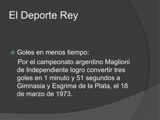 El Deporte Rey


   Goles en menos tiempo:
    Por el campeonato argentino Maglioni
    de Independiente logro convertir tres
    goles en 1 minuto y 51 segundos a
    Gimnasia y Esgrima de la Plata, el 18
    de marzo de 1973.
 