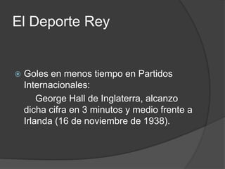 El Deporte Rey


   Goles en menos tiempo en Partidos
    Internacionales:
        George Hall de Inglaterra, alcanzo
    dicha cifra en 3 minutos y medio frente a
    Irlanda (16 de noviembre de 1938).
 