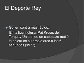 El Deporte Rey


   Gol en contra más rápido:
    En la liga inglesa, Pat Kruse, del
    Torquay United, de un cabezazo metió
    la pelota en su propio arco a los 6
    segundos (1977).
 