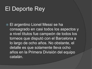 El Deporte Rey

   El argentino Lionel Messi se ha
    consagrado en casi todos los aspectos y
    a nivel títulos fue campeón de todos los
    torneos que disputó con el Barcelona a
    lo largo de ocho años. No obstante, el
    detalle es que solamente lleva ocho
    años en la Primera División del equipo
    catalán.
 