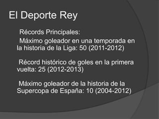 El Deporte Rey
  Récords Principales:
  Máximo goleador en una temporada en
 la historia de la Liga: 50 (2011-2012)

  Récord histórico de goles en la primera
 vuelta: 25 (2012-2013)

 Máximo goleador de la historia de la
 Supercopa de España: 10 (2004-2012)
 