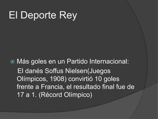 El Deporte Rey



   Más goles en un Partido Internacional:
    El danés Soffus Nielsen(Juegos
    Olímpicos, 1908) convirtió 10 goles
    frente a Francia, el resultado final fue de
    17 a 1. (Récord Olímpico)
 