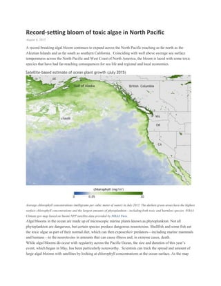 Record-setting bloom of toxic algae in North Pacific
August 6, 2015
A record-breaking algal bloom continues to expand across the North Pacific reaching as far north as the
Aleutian Islands and as far south as southern California. Coinciding with well above average sea surface
temperatures across the North Pacific and West Coast of North America, the bloom is laced with some toxic
species that have had far-reaching consequences for sea life and regional and local economies.
Average chlorophyll concentrations (milligrams per cubic meter of water) in July 2015. The darkest green areas have the highest
surface chlorophyll concentrations and the largest amounts of phytoplankton—including both toxic and harmless species. NOAA
Climate.gov map based on Suomi NPP satellite data provided by NOAA View.
Algal blooms in the ocean are made up of microscopic marine plants known as phytoplankton. Not all
phytoplankton are dangerous, but certain species produce dangerous neurotoxins. Shellfish and some fish eat
the toxic algae as part of their normal diet, which can then exposetheir predators—including marine mammals
and humans—to the neurotoxins in amounts that can cause illness and, in extreme cases, death.
While algal blooms do occur with regularity across the Pacific Ocean, the size and duration of this year’s
event, which began in May, has been particularly noteworthy. Scientists can track the spread and amount of
large algal blooms with satellites by looking at chlorophyll concentrations at the ocean surface. As the map
 