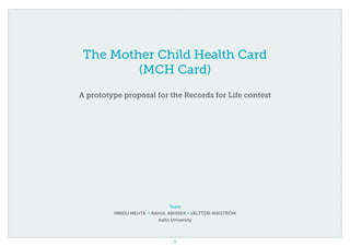 1
The Mother Child Health Card
(MCH Card)
A prototype proposal for the Records for Life contest
Team
Mridu Mehta • Rahul Abhisek • Valtteri Wikström
Aalto University
 