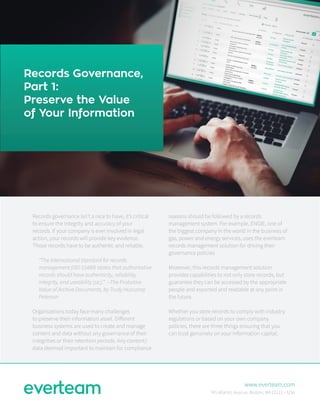 Records Governance,
Part 1:
Preserve the Value
of Your Information
Records governance isn’t a nice to have, it’s critical
to ensure the integrity and accuracy of your
records. If your company is ever involved in legal
action, your records will provide key evidence.
Those records have to be authentic and reliable.
“The international standard for records
management (ISO 15489) states that authoritative
records should have authenticity, reliability,
integrity, and useability [sic].” --The Probative
Value of Archive Documents, by Trudy Huscamp
Peterson
Organizations today face many challenges
to preserve their information asset. Different
business systems are used to create and manage
content and data without any governance of their
integrities or their retention periods. Any content/
data deemed important to maintain for compliance
reasons should be followed by a records
management system. For example, ENGIE, one of
the biggest company in the world in the business of
gas, power and energy services, uses the everteam
records management solution for driving their
governance policies
Moreover, this records management solution
provides capabilities to not only store records, but
guarantee they can be accessed by the appropriate
people and exported and readable at any point in
the future.
Whether you store records to comply with industry
regulations or based on your own company
policies, there are three things ensuring that you
can trust genuinely on your information capital.
www.everteam.com
745 Atlantic Avenue, Boston, MA 02111 – USA
 
