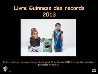 Livre Guinness des records
                     2013




Le livre Guinness des records a présenté jeudi 13 septembre 2012 à Londres les dernières
                                  prouesses mondiales.
 